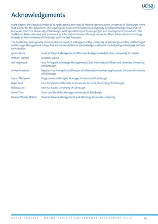U C I S A T O O L K I T – M A J O R P R O J E C T G O V E R N A N C E A S S E S S M E N T V 1 . 0 38
Acknowledgements
Mark Ritchie, the Deputy Director of IS Applications and Head of Project Services at the University of Edinburgh, is the
lead author for this document. The Governance Assessment Toolkit was originally developed by Nigel Paul and Jeff
Haywood, from the University of Edinburgh, with specialist input from a project and management consultant. The
Toolkit has been extended and enhanced by Information Services through its use on Major Information Technology
Projects at the University of Edinburgh over the last five years.
The Toolkit has been greatly improved by the input of colleagues at the University of Edinburgh and the UCISA Project
and Change Management Group. The author would like to acknowledge and thank the following individuals for their
contribution:
Lynne Berrie	 Head of Project Management Office and Enterprise Architecture, University of Lincoln
William Harrod	 Director, Valuta
Jeff Haywood	 Vice Principal Knowledge Management, Chief Information Officer and Librarian, University
of Edinburgh
Simon Marsden	 Deputy Vice Principal and Director of Information Services Applications Division, University
of Edinburgh
Susan McKeown	 Programme and Project Manager, University of Edinburgh
Nigel Paul	 Vice Principal and Director of Corporate Services, University of Edinburgh
Bob Ruxton	 Internal Audit, University of Edinburgh
Jamie Thin	 Team and Portfolio Manager, University of Edinburgh
Pauline Woods-Wilson	 Head of Project Management and Planning, Lancaster University
 