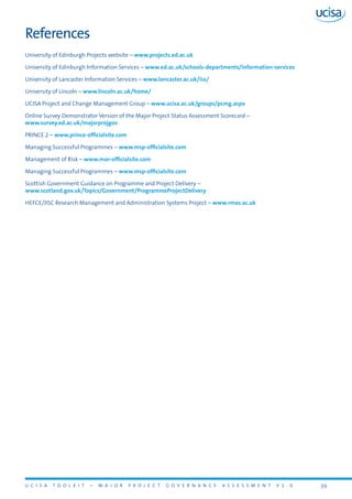U C I S A T O O L K I T – M A J O R P R O J E C T G O V E R N A N C E A S S E S S M E N T V 1 . 0 39
References
University of Edinburgh Projects website – www.projects.ed.ac.uk
University of Edinburgh Information Services – www.ed.ac.uk/schools-departments/information-services
University of Lancaster Information Services – www.lancaster.ac.uk/iss/
University of Lincoln – www.lincoln.ac.uk/home/
UCISA Project and Change Management Group – www.ucisa.ac.uk/groups/pcmg.aspx
Online Survey Demonstrator Version of the Major Project Status Assessment Scorecard –
www.survey.ed.ac.uk/majorprojgov
PRINCE 2 – www.prince-officialsite.com
Managing Successful Programmes – www.msp-officialsite.com
Management of Risk – www.mor-officialsite.com
Managing Successful Programmes – www.msp-officialsite.com
Scottish Government Guidance on Programme and Project Delivery –
www.scotland.gov.uk/Topics/Government/ProgrammeProjectDelivery
HEFCE/JISC Research Management and Administration Systems Project – www.rmas.ac.uk
 