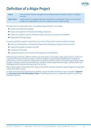 U C I S A T O O L K I T – M A J O R P R O J E C T G O V E R N A N C E A S S E S S M E N T V 1 . 0 3
Definition of a Major Project
Project:	 A set of activities that are managed and coordinated to deliver a specific outcome in a defined
timescale
Major Project:	 A project that has a significant financial, operational, or reputational impact on a university or
college (or an organisational unit such as a faculty, school or support group)
This definition of a major project covers many different types of project. For example:
„„ Capital and refurbishment projects
„„ Projects with significant information technology components
„„ Projects to change the way the institution conducts its business, processes and operations
„„ Organisational change projects
In assessing whether a project is major there are a number of factors that must be considered including:
„„ total cost of the project (i.e. the total cost of ownership including recurring costs over 48 months)
„„ impact of the project on students and staff
„„ complexity of the project
„„ reputational impact on the institution if the project runs into difficulties
Different projects will have a different profile across these factors. For example, a large capital project in Estates has
a significant financial cost, but the impact on staff and students may be relatively straightforward. A significant
change to the curriculum could have a large impact on staff and students, but the cost of delivering it may be modest.
A project involving a number of external partners, and which involves organisational change, could be complex and
challenging without necessarily having a high financial cost.
Major Projects will primarily be those that impact on the whole institution and where a greater degree of coordination
is required to deliver success.
A simple assessment tool to help determine whether a project should be classified as major is provided in Appendix
2 – Assessment tool for identifying Major Projects. The tool may be used as is or adjusted to meet the needs of the
individual institution.
 