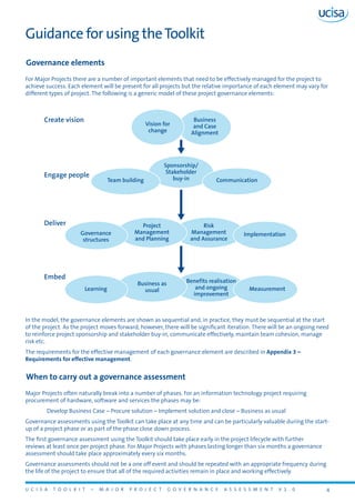 U C I S A T O O L K I T – M A J O R P R O J E C T G O V E R N A N C E A S S E S S M E N T V 1 . 0 4
Guidance for using theToolkit
Governance elements
For Major Projects there are a number of important elements that need to be effectively managed for the project to
achieve success. Each element will be present for all projects but the relative importance of each element may vary for
different types of project. The following is a generic model of these project governance elements:
In the model, the governance elements are shown as sequential and, in practice, they must be sequential at the start
of the project. As the project moves forward, however, there will be significant iteration. There will be an ongoing need
to reinforce project sponsorship and stakeholder buy-in, communicate effectively, maintain team cohesion, manage
risk etc.
The requirements for the effective management of each governance element are described in Appendix 3 –
Requirements for effective management.
When to carry out a governance assessment
Major Projects often naturally break into a number of phases. For an information technology project requiring
procurement of hardware, software and services the phases may be:
	 Develop Business Case – Procure solution – Implement solution and close – Business as usual
Governance assessments using the Toolkit can take place at any time and can be particularly valuable during the start-
up of a project phase or as part of the phase close down process.
The first governance assessment using the Toolkit should take place early in the project lifecycle with further
reviews at least once per project phase. For Major Projects with phases lasting longer than six months a governance
assessment should take place approximately every six months.
Governance assessments should not be a one off event and should be repeated with an appropriate frequency during
the life of the project to ensure that all of the required activities remain in place and working effectively.
Vision for
change
Business
and Case
Alignment
CommunicationTeam building
Sponsorship/
Stakeholder
buy-in
Risk
Management
and Assurance
Project
Management
and Planning
Governance
structures
Implementation
Benefits realisation
and ongoing
improvement
Business as
usual MeasurementLearning
Create vision
Engage people
Deliver
Embed
 