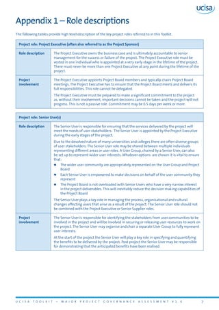 U C I S A T O O L K I T – M A J O R P R O J E C T G O V E R N A N C E A S S E S S M E N T V 1 . 0 7
Appendix 1 – Role descriptions
The following tables provide high level description of the key project roles referred to in this Toolkit.
Project role: Project Executive (often also referred to as the Project Sponsor)
Role description The Project Executive owns the business case and is ultimately accountable to senior
management for the success or failure of the project. The Project Executive role must be
vested in one individual who is appointed at a very early stage in the lifetime of the project.
There must never be more than one Project Executive at any point during the lifetime of the
project.
Project
involvement
The Project Executive appoints Project Board members and typically chairs Project Board
meetings. The Project Executive has to ensure that the Project Board meets and delivers its
full responsibilities. This role cannot be delegated.
The Project Executive must be prepared to make a significant commitment to the project
as, without their involvement, important decisions cannot be taken and the project will not
progress. This is not a passive role. Commitment may be 0.5 days per week or more.
Project role: Senior User(s)
Role description The Senior User is responsible for ensuring that the services delivered by the project will
meet the needs of user stakeholders. The Senior User is appointed by the Project Executive
during the early stages of the project.
Due to the devolved nature of many universities and colleges there are often diverse groups
of user stakeholders. The Senior User role may be shared between multiple individuals
representing different areas or user roles. A User Group, chaired by a Senior User, can also
be set up to represent wider user interests. Whatever options are chosen it is vital to ensure
that:
zz The wider user community are appropriately represented on the User Group and Project
Board
zz Each Senior User is empowered to make decisions on behalf of the user community they
represent
zz The Project Board is not overloaded with Senior Users who have a very narrow interest
in the project deliverables. This will inevitably reduce the decision making capabilities of
the Project Board
The Senior User plays a key role in managing the process, organisational and cultural
changes affecting users that arise as a result of the project. The Senior User role should not
be combined with the Project Executive or Senior Supplier roles.
Project
involvement
The Senior User is responsible for identifying the stakeholders from user communities to be
involved in the project and will be involved in securing or releasing user resources to work on
the project. The Senior User may organise and chair a separate User Group to fully represent
user interests.
At the start of the project the Senior User will play a key role in specifying and quantifying
the benefits to be delivered by the project. Post project the Senior User may be responsible
for demonstrating that the anticipated benefits have been realised.
 