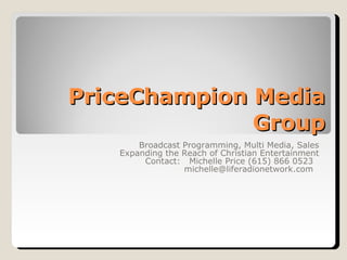 PriceChampion Media Group Broadcast Programming, Multi Media, Sales Expanding the Reach of Christian Entertainment Contact:  Michelle Price (615) 866 0523  michelle@liferadionetwork.com  