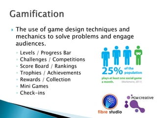  The use of game design techniques and
mechanics to solve problems and engage
audiences.
◦ Levels / Progress Bar
◦ Challenges / Competitions
◦ Score Board / Rankings
◦ Trophies / Achievements
◦ Rewards / Collection
◦ Mini Games
◦ Check-ins
 