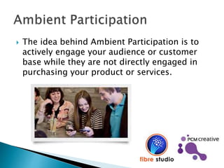  The idea behind Ambient Participation is to
actively engage your audience or customer
base while they are not directly engaged in
purchasing your product or services.
 