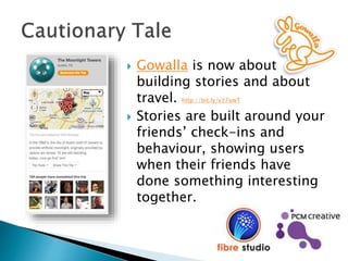  Gowalla is now about
building stories and about
travel. http://bit.ly/v37uwT
 Stories are built around your
friends’ check-ins and
behaviour, showing users
when their friends have
done something interesting
together.
 