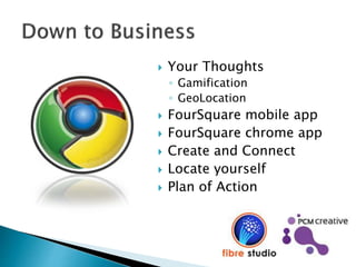  Your Thoughts
◦ Gamification
◦ GeoLocation
 FourSquare mobile app
 FourSquare chrome app
 Create and Connect
 Locate yourself
 Plan of Action
 