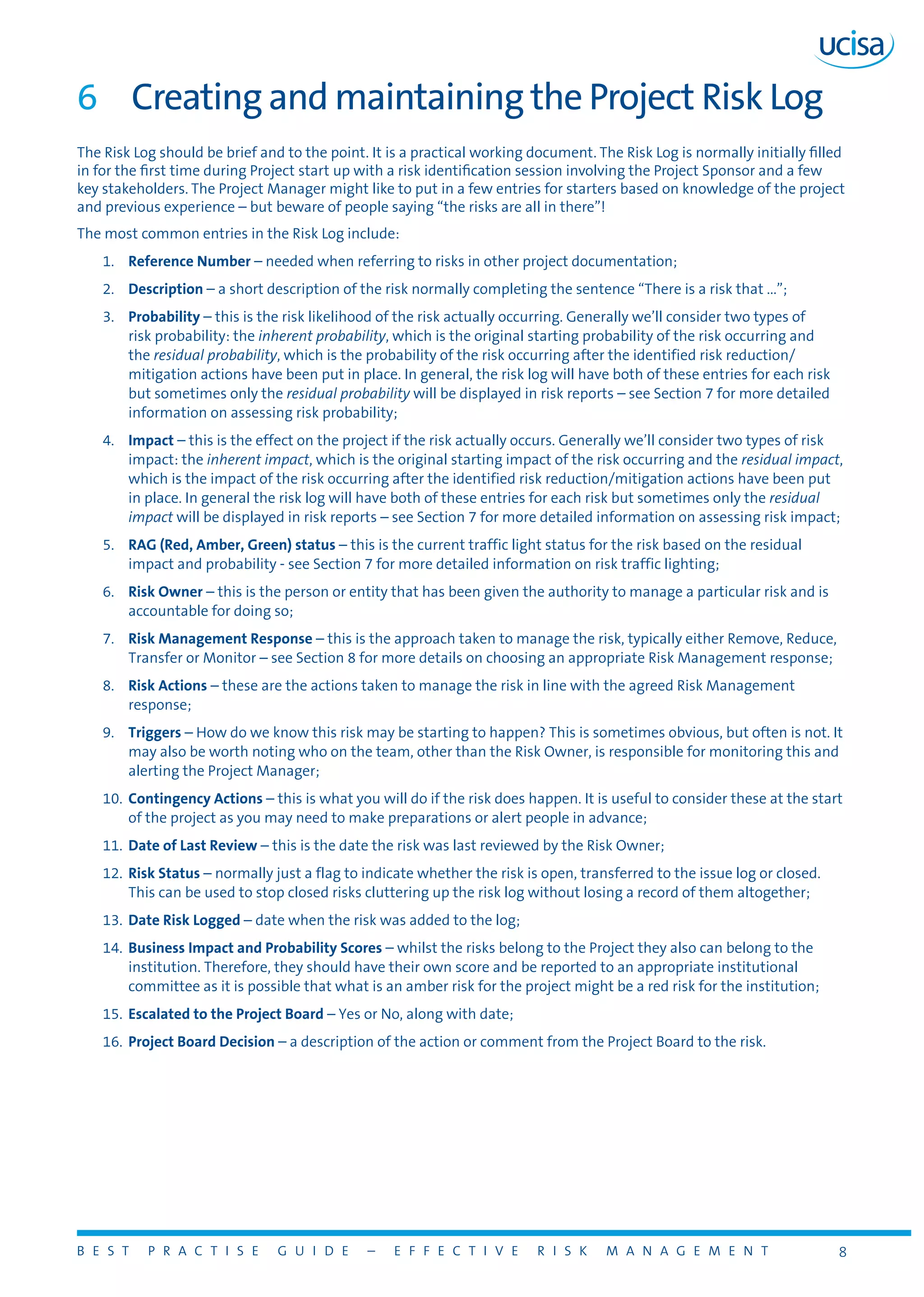 B E S T P R A C T I S E G U I D E – E F F E C T I V E R I S K M A N A G E M E N T 8
6	 Creating and maintaining the Project Risk Log
The Risk Log should be brief and to the point. It is a practical working document. The Risk Log is normally initially filled
in for the first time during Project start up with a risk identification session involving the Project Sponsor and a few
key stakeholders. The Project Manager might like to put in a few entries for starters based on knowledge of the project
and previous experience – but beware of people saying “the risks are all in there”!
The most common entries in the Risk Log include:
1.	 Reference Number – needed when referring to risks in other project documentation;
2.	 Description – a short description of the risk normally completing the sentence “There is a risk that ...”;
3.	 Probability – this is the risk likelihood of the risk actually occurring. Generally we’ll consider two types of
risk probability: the inherent probability, which is the original starting probability of the risk occurring and
the residual probability, which is the probability of the risk occurring after the identified risk reduction/
mitigation actions have been put in place. In general, the risk log will have both of these entries for each risk
but sometimes only the residual probability will be displayed in risk reports – see Section 7 for more detailed
information on assessing risk probability;
4.	 Impact – this is the effect on the project if the risk actually occurs. Generally we’ll consider two types of risk
impact: the inherent impact, which is the original starting impact of the risk occurring and the residual impact,
which is the impact of the risk occurring after the identified risk reduction/mitigation actions have been put
in place. In general the risk log will have both of these entries for each risk but sometimes only the residual
impact will be displayed in risk reports – see Section 7 for more detailed information on assessing risk impact;
5.	 RAG (Red, Amber, Green) status – this is the current traffic light status for the risk based on the residual
impact and probability - see Section 7 for more detailed information on risk traffic lighting;
6.	 Risk Owner – this is the person or entity that has been given the authority to manage a particular risk and is
accountable for doing so;
7.	 Risk Management Response – this is the approach taken to manage the risk, typically either Remove, Reduce,
Transfer or Monitor – see Section 8 for more details on choosing an appropriate Risk Management response;
8.	 Risk Actions – these are the actions taken to manage the risk in line with the agreed Risk Management
response;
9.	 Triggers – How do we know this risk may be starting to happen? This is sometimes obvious, but often is not. It
may also be worth noting who on the team, other than the Risk Owner, is responsible for monitoring this and
alerting the Project Manager;
10.	 Contingency Actions – this is what you will do if the risk does happen. It is useful to consider these at the start
of the project as you may need to make preparations or alert people in advance;
11.	 Date of Last Review – this is the date the risk was last reviewed by the Risk Owner;
12.	 Risk Status – normally just a flag to indicate whether the risk is open, transferred to the issue log or closed.
This can be used to stop closed risks cluttering up the risk log without losing a record of them altogether;
13.	 Date Risk Logged – date when the risk was added to the log;
14.	 Business Impact and Probability Scores – whilst the risks belong to the Project they also can belong to the
institution. Therefore, they should have their own score and be reported to an appropriate institutional
committee as it is possible that what is an amber risk for the project might be a red risk for the institution;
15.	 Escalated to the Project Board – Yes or No, along with date;
16.	 Project Board Decision – a description of the action or comment from the Project Board to the risk.
 