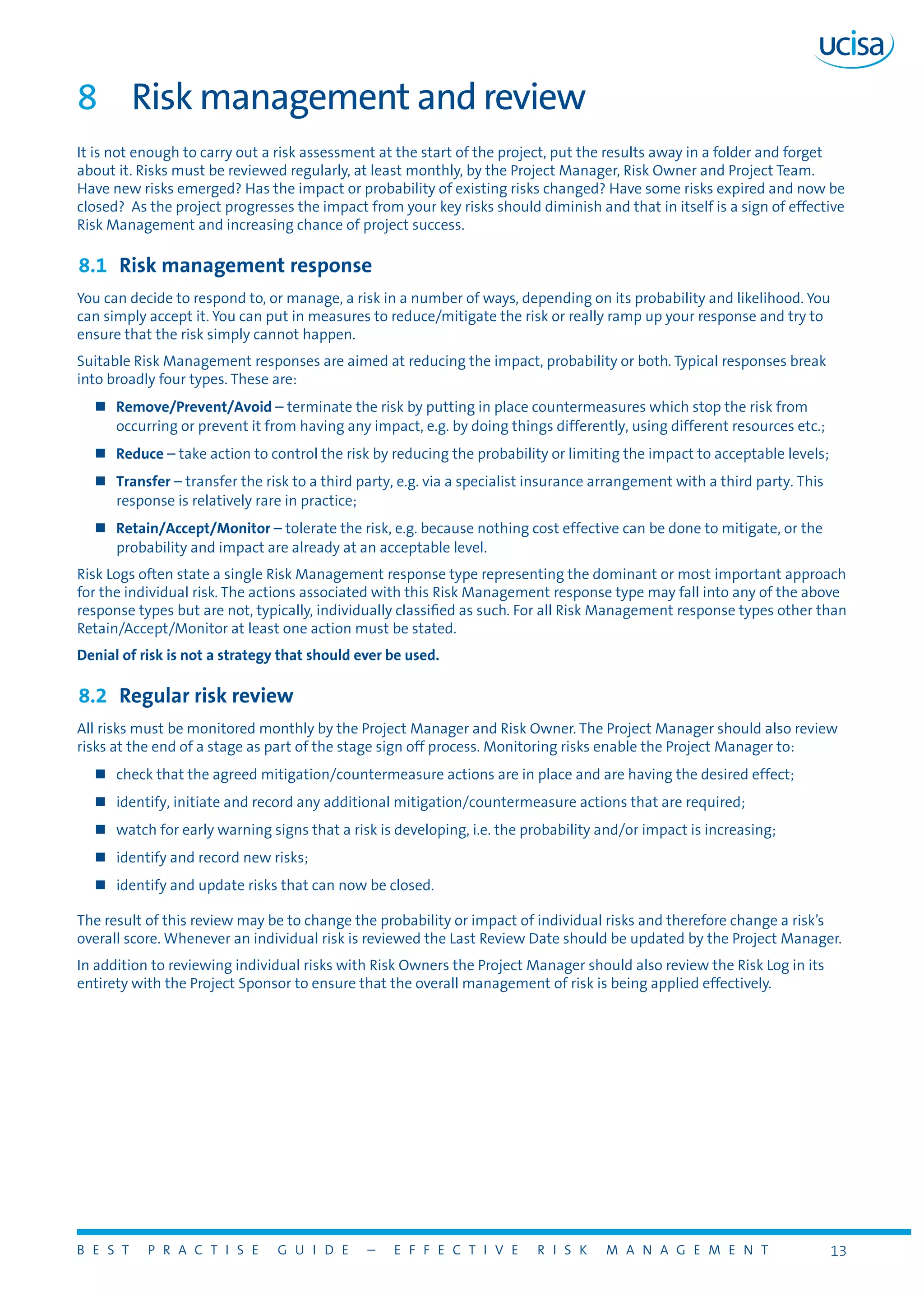 B E S T P R A C T I S E G U I D E – E F F E C T I V E R I S K M A N A G E M E N T 13
8	 Risk management and review
It is not enough to carry out a risk assessment at the start of the project, put the results away in a folder and forget
about it. Risks must be reviewed regularly, at least monthly, by the Project Manager, Risk Owner and Project Team.
Have new risks emerged? Has the impact or probability of existing risks changed? Have some risks expired and now be
closed? As the project progresses the impact from your key risks should diminish and that in itself is a sign of effective
Risk Management and increasing chance of project success.
8.1	 Risk management response
You can decide to respond to, or manage, a risk in a number of ways, depending on its probability and likelihood. You
can simply accept it. You can put in measures to reduce/mitigate the risk or really ramp up your response and try to
ensure that the risk simply cannot happen.
Suitable Risk Management responses are aimed at reducing the impact, probability or both. Typical responses break
into broadly four types. These are:
„„ Remove/Prevent/Avoid – terminate the risk by putting in place countermeasures which stop the risk from
occurring or prevent it from having any impact, e.g. by doing things differently, using different resources etc.;
„„ Reduce – take action to control the risk by reducing the probability or limiting the impact to acceptable levels;
„„ Transfer – transfer the risk to a third party, e.g. via a specialist insurance arrangement with a third party. This
response is relatively rare in practice;
„„ Retain/Accept/Monitor – tolerate the risk, e.g. because nothing cost effective can be done to mitigate, or the
probability and impact are already at an acceptable level.
Risk Logs often state a single Risk Management response type representing the dominant or most important approach
for the individual risk. The actions associated with this Risk Management response type may fall into any of the above
response types but are not, typically, individually classified as such. For all Risk Management response types other than
Retain/Accept/Monitor at least one action must be stated.
Denial of risk is not a strategy that should ever be used.
8.2	 Regular risk review
All risks must be monitored monthly by the Project Manager and Risk Owner. The Project Manager should also review
risks at the end of a stage as part of the stage sign off process. Monitoring risks enable the Project Manager to:
„„ check that the agreed mitigation/countermeasure actions are in place and are having the desired effect;
„„ identify, initiate and record any additional mitigation/countermeasure actions that are required;
„„ watch for early warning signs that a risk is developing, i.e. the probability and/or impact is increasing;
„„ identify and record new risks;
„„ identify and update risks that can now be closed.
The result of this review may be to change the probability or impact of individual risks and therefore change a risk’s
overall score. Whenever an individual risk is reviewed the Last Review Date should be updated by the Project Manager.
In addition to reviewing individual risks with Risk Owners the Project Manager should also review the Risk Log in its
entirety with the Project Sponsor to ensure that the overall management of risk is being applied effectively.
 