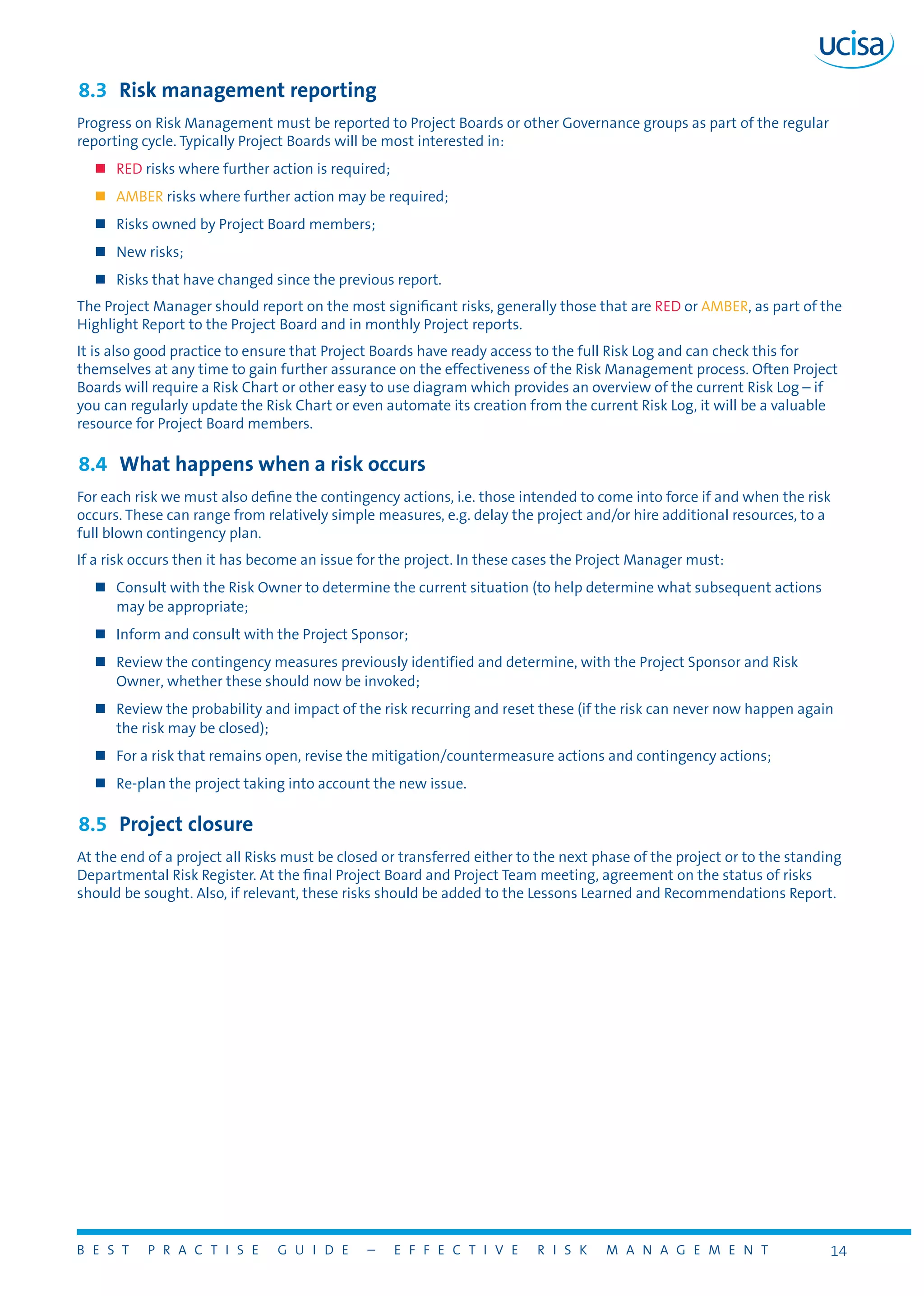 B E S T P R A C T I S E G U I D E – E F F E C T I V E R I S K M A N A G E M E N T 14
8.3	 Risk management reporting
Progress on Risk Management must be reported to Project Boards or other Governance groups as part of the regular
reporting cycle. Typically Project Boards will be most interested in:
„„ RED risks where further action is required;
„„ AMBER risks where further action may be required;
„„ Risks owned by Project Board members;
„„ New risks;
„„ Risks that have changed since the previous report.
The Project Manager should report on the most significant risks, generally those that are RED or AMBER, as part of the
Highlight Report to the Project Board and in monthly Project reports.
It is also good practice to ensure that Project Boards have ready access to the full Risk Log and can check this for
themselves at any time to gain further assurance on the effectiveness of the Risk Management process. Often Project
Boards will require a Risk Chart or other easy to use diagram which provides an overview of the current Risk Log – if
you can regularly update the Risk Chart or even automate its creation from the current Risk Log, it will be a valuable
resource for Project Board members.
8.4	 What happens when a risk occurs
For each risk we must also define the contingency actions, i.e. those intended to come into force if and when the risk
occurs. These can range from relatively simple measures, e.g. delay the project and/or hire additional resources, to a
full blown contingency plan.
If a risk occurs then it has become an issue for the project. In these cases the Project Manager must:
„„ Consult with the Risk Owner to determine the current situation (to help determine what subsequent actions
may be appropriate;
„„ Inform and consult with the Project Sponsor;
„„ Review the contingency measures previously identified and determine, with the Project Sponsor and Risk
Owner, whether these should now be invoked;
„„ Review the probability and impact of the risk recurring and reset these (if the risk can never now happen again
the risk may be closed);
„„ For a risk that remains open, revise the mitigation/countermeasure actions and contingency actions;
„„ Re-plan the project taking into account the new issue.
8.5	 Project closure
At the end of a project all Risks must be closed or transferred either to the next phase of the project or to the standing
Departmental Risk Register. At the final Project Board and Project Team meeting, agreement on the status of risks
should be sought. Also, if relevant, these risks should be added to the Lessons Learned and Recommendations Report.
 