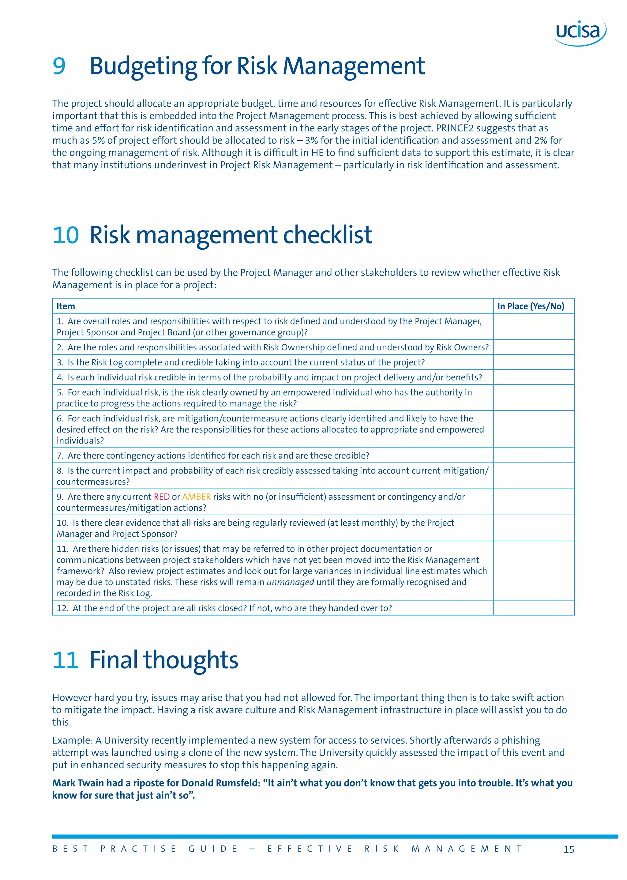 B E S T P R A C T I S E G U I D E – E F F E C T I V E R I S K M A N A G E M E N T 15
9	 Budgeting for Risk Management
The project should allocate an appropriate budget, time and resources for effective Risk Management. It is particularly
important that this is embedded into the Project Management process. This is best achieved by allowing sufficient
time and effort for risk identification and assessment in the early stages of the project. PRINCE2 suggests that as
much as 5% of project effort should be allocated to risk – 3% for the initial identification and assessment and 2% for
the ongoing management of risk. Although it is difficult in HE to find sufficient data to support this estimate, it is clear
that many institutions underinvest in Project Risk Management – particularly in risk identification and assessment.
10	 Risk management checklist
The following checklist can be used by the Project Manager and other stakeholders to review whether effective Risk
Management is in place for a project:
Item In Place (Yes/No)
1. Are overall roles and responsibilities with respect to risk defined and understood by the Project Manager,
Project Sponsor and Project Board (or other governance group)?
2. Are the roles and responsibilities associated with Risk Ownership defined and understood by Risk Owners?
3. Is the Risk Log complete and credible taking into account the current status of the project?
4. Is each individual risk credible in terms of the probability and impact on project delivery and/or benefits?
5. For each individual risk, is the risk clearly owned by an empowered individual who has the authority in
practice to progress the actions required to manage the risk?
6. For each individual risk, are mitigation/countermeasure actions clearly identified and likely to have the
desired effect on the risk? Are the responsibilities for these actions allocated to appropriate and empowered
individuals?
7. Are there contingency actions identified for each risk and are these credible?
8. Is the current impact and probability of each risk credibly assessed taking into account current mitigation/
countermeasures?
9. Are there any current RED or AMBER risks with no (or insufficient) assessment or contingency and/or
countermeasures/mitigation actions?
10. Is there clear evidence that all risks are being regularly reviewed (at least monthly) by the Project
Manager and Project Sponsor?
11. Are there hidden risks (or issues) that may be referred to in other project documentation or
communications between project stakeholders which have not yet been moved into the Risk Management
framework? Also review project estimates and look out for large variances in individual line estimates which
may be due to unstated risks. These risks will remain unmanaged until they are formally recognised and
recorded in the Risk Log.
12. At the end of the project are all risks closed? If not, who are they handed over to?
11	 Final thoughts
However hard you try, issues may arise that you had not allowed for. The important thing then is to take swift action
to mitigate the impact. Having a risk aware culture and Risk Management infrastructure in place will assist you to do
this.
Example: A University recently implemented a new system for access to services. Shortly afterwards a phishing
attempt was launched using a clone of the new system. The University quickly assessed the impact of this event and
put in enhanced security measures to stop this happening again.
Mark Twain had a riposte for Donald Rumsfeld: “It ain’t what you don’t know that gets you into trouble. It’s what you
know for sure that just ain’t so”.
 