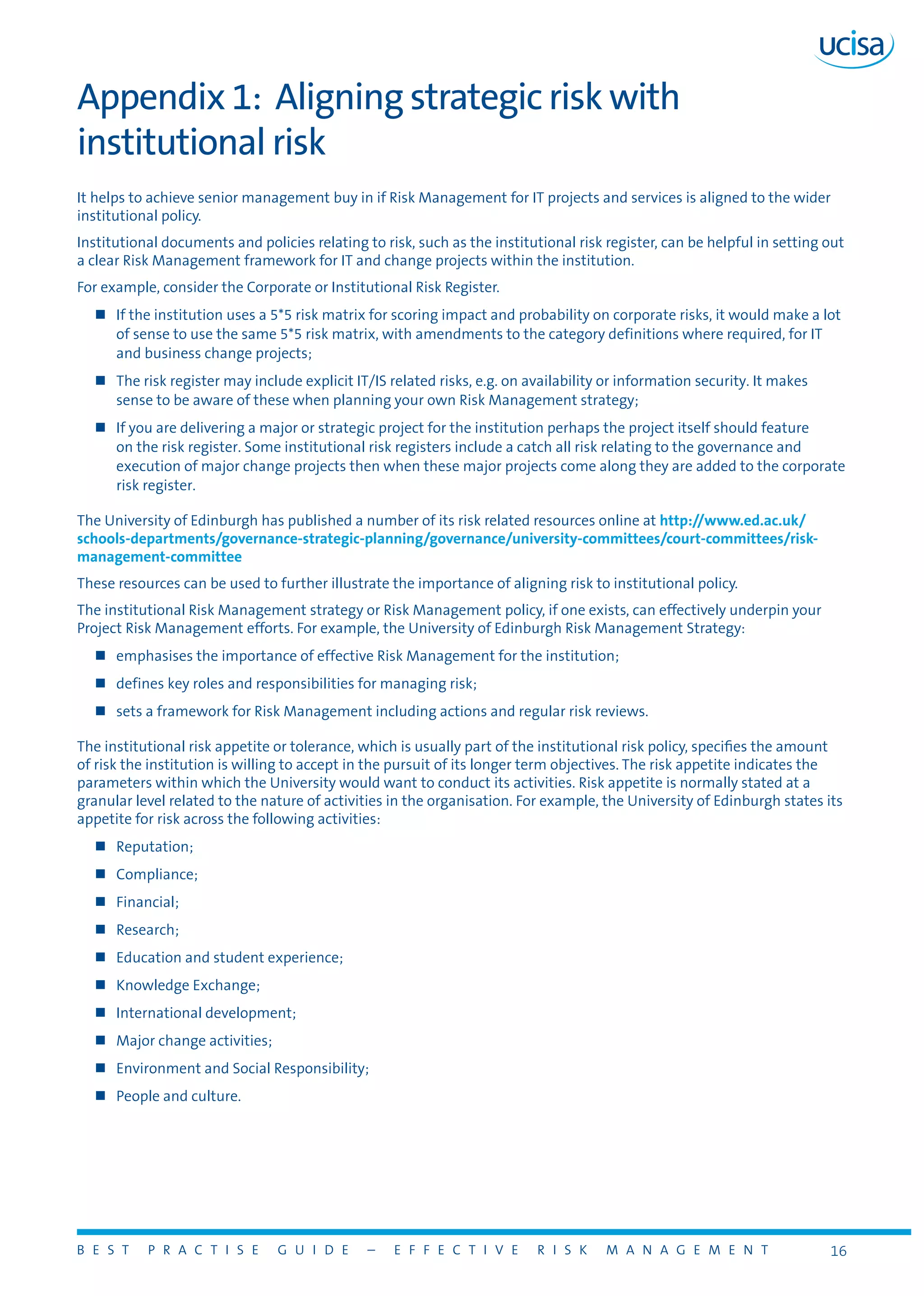 B E S T P R A C T I S E G U I D E – E F F E C T I V E R I S K M A N A G E M E N T 16
Appendix 1: Aligning strategic risk with
institutional risk
It helps to achieve senior management buy in if Risk Management for IT projects and services is aligned to the wider
institutional policy.
Institutional documents and policies relating to risk, such as the institutional risk register, can be helpful in setting out
a clear Risk Management framework for IT and change projects within the institution.
For example, consider the Corporate or Institutional Risk Register.
„„ If the institution uses a 5*5 risk matrix for scoring impact and probability on corporate risks, it would make a lot
of sense to use the same 5*5 risk matrix, with amendments to the category definitions where required, for IT
and business change projects;
„„ The risk register may include explicit IT/IS related risks, e.g. on availability or information security. It makes
sense to be aware of these when planning your own Risk Management strategy;
„„ If you are delivering a major or strategic project for the institution perhaps the project itself should feature
on the risk register. Some institutional risk registers include a catch all risk relating to the governance and
execution of major change projects then when these major projects come along they are added to the corporate
risk register.
The University of Edinburgh has published a number of its risk related resources online at http://www.ed.ac.uk/
schools-departments/governance-strategic-planning/governance/university-committees/court-committees/risk-
management-committee
These resources can be used to further illustrate the importance of aligning risk to institutional policy.
The institutional Risk Management strategy or Risk Management policy, if one exists, can effectively underpin your
Project Risk Management efforts. For example, the University of Edinburgh Risk Management Strategy:
„„ emphasises the importance of effective Risk Management for the institution;
„„ defines key roles and responsibilities for managing risk;
„„ sets a framework for Risk Management including actions and regular risk reviews.
The institutional risk appetite or tolerance, which is usually part of the institutional risk policy, specifies the amount
of risk the institution is willing to accept in the pursuit of its longer term objectives. The risk appetite indicates the
parameters within which the University would want to conduct its activities. Risk appetite is normally stated at a
granular level related to the nature of activities in the organisation. For example, the University of Edinburgh states its
appetite for risk across the following activities:
„„ Reputation;
„„ Compliance;
„„ Financial;
„„ Research;
„„ Education and student experience;
„„ Knowledge Exchange;
„„ International development;
„„ Major change activities;
„„ Environment and Social Responsibility;
„„ People and culture.
 