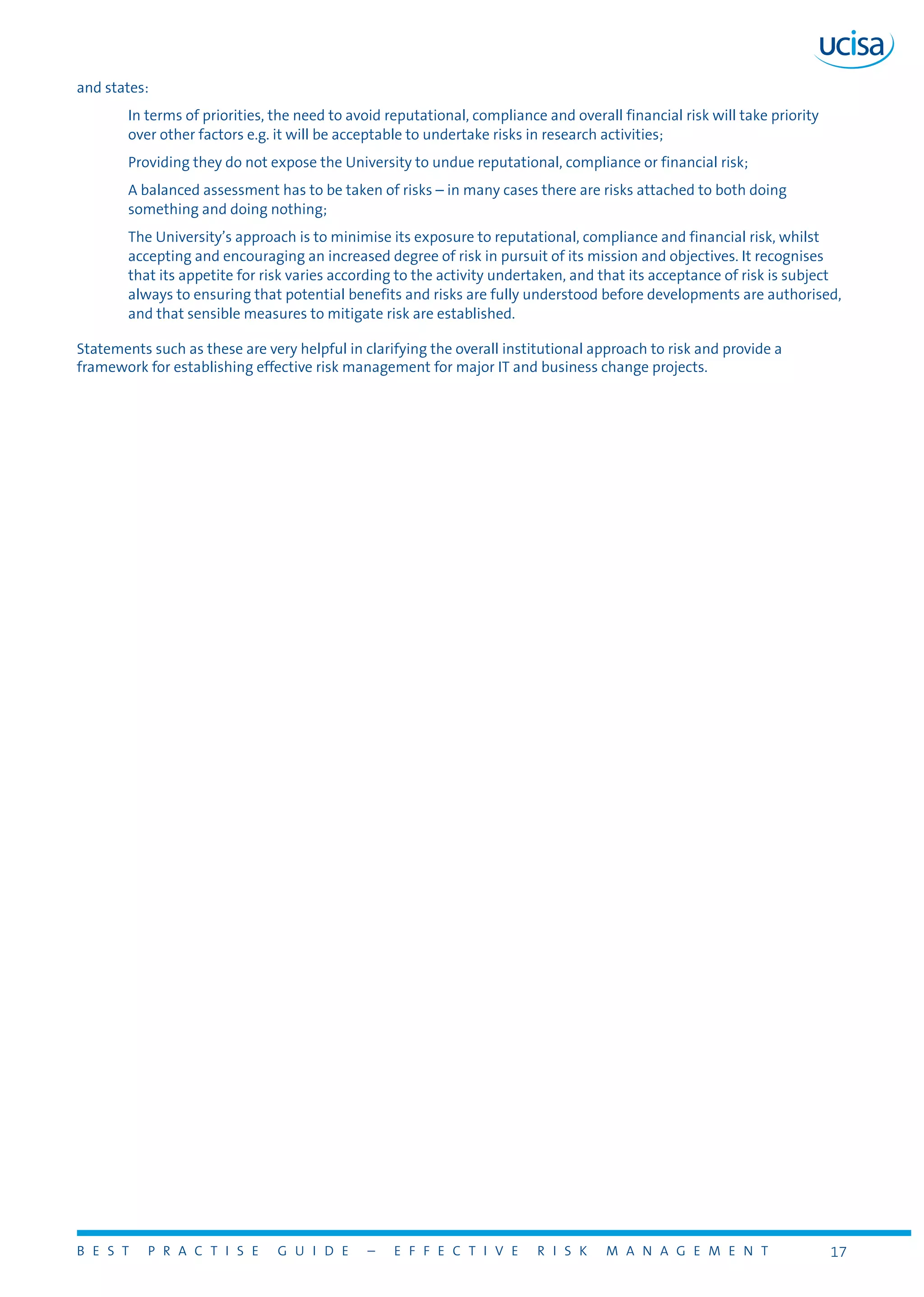 B E S T P R A C T I S E G U I D E – E F F E C T I V E R I S K M A N A G E M E N T 17
and states:
In terms of priorities, the need to avoid reputational, compliance and overall financial risk will take priority
over other factors e.g. it will be acceptable to undertake risks in research activities;
Providing they do not expose the University to undue reputational, compliance or financial risk;
A balanced assessment has to be taken of risks – in many cases there are risks attached to both doing
something and doing nothing;
The University’s approach is to minimise its exposure to reputational, compliance and financial risk, whilst
accepting and encouraging an increased degree of risk in pursuit of its mission and objectives. It recognises
that its appetite for risk varies according to the activity undertaken, and that its acceptance of risk is subject
always to ensuring that potential benefits and risks are fully understood before developments are authorised,
and that sensible measures to mitigate risk are established.
Statements such as these are very helpful in clarifying the overall institutional approach to risk and provide a
framework for establishing effective risk management for major IT and business change projects.
 