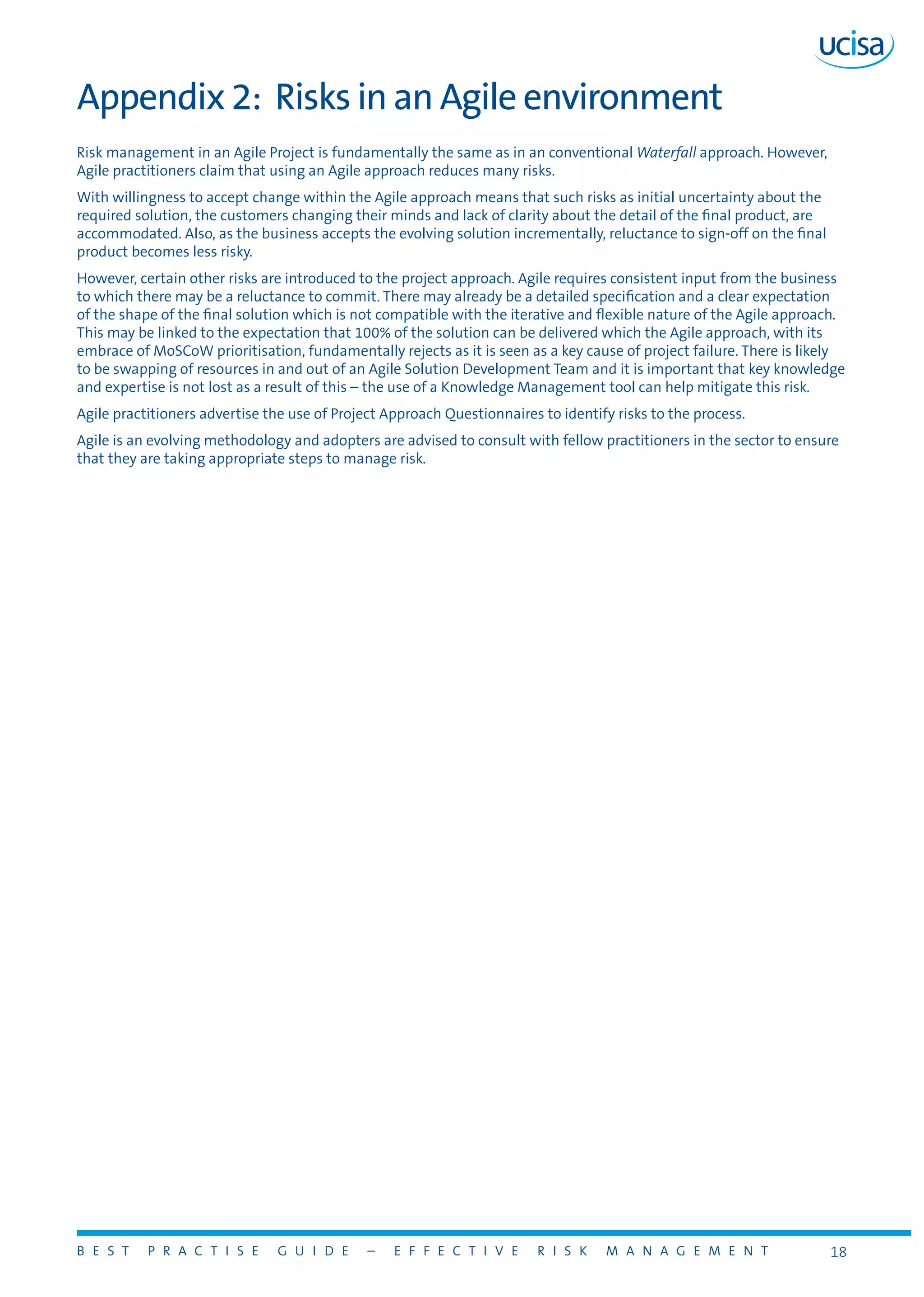 B E S T P R A C T I S E G U I D E – E F F E C T I V E R I S K M A N A G E M E N T 18
Appendix 2: Risks in an Agile environment
Risk management in an Agile Project is fundamentally the same as in an conventional Waterfall approach. However,
Agile practitioners claim that using an Agile approach reduces many risks.
With willingness to accept change within the Agile approach means that such risks as initial uncertainty about the
required solution, the customers changing their minds and lack of clarity about the detail of the final product, are
accommodated. Also, as the business accepts the evolving solution incrementally, reluctance to sign-off on the final
product becomes less risky.
However, certain other risks are introduced to the project approach. Agile requires consistent input from the business
to which there may be a reluctance to commit. There may already be a detailed specification and a clear expectation
of the shape of the final solution which is not compatible with the iterative and flexible nature of the Agile approach.
This may be linked to the expectation that 100% of the solution can be delivered which the Agile approach, with its
embrace of MoSCoW prioritisation, fundamentally rejects as it is seen as a key cause of project failure. There is likely
to be swapping of resources in and out of an Agile Solution Development Team and it is important that key knowledge
and expertise is not lost as a result of this – the use of a Knowledge Management tool can help mitigate this risk.
Agile practitioners advertise the use of Project Approach Questionnaires to identify risks to the process.
Agile is an evolving methodology and adopters are advised to consult with fellow practitioners in the sector to ensure
that they are taking appropriate steps to manage risk.
 