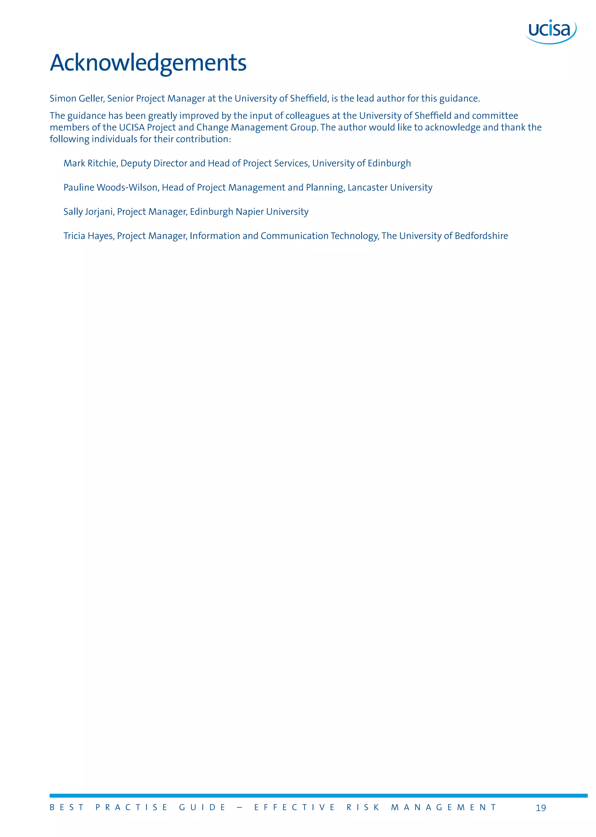 B E S T P R A C T I S E G U I D E – E F F E C T I V E R I S K M A N A G E M E N T 19
Acknowledgements
Simon Geller, Senior Project Manager at the University of Sheffield, is the lead author for this guidance.
The guidance has been greatly improved by the input of colleagues at the University of Sheffield and committee
members of the UCISA Project and Change Management Group. The author would like to acknowledge and thank the
following individuals for their contribution:
Mark Ritchie, Deputy Director and Head of Project Services, University of Edinburgh
Pauline Woods-Wilson, Head of Project Management and Planning, Lancaster University
Sally Jorjani, Project Manager, Edinburgh Napier University
Tricia Hayes, Project Manager, Information and Communication Technology, The University of Bedfordshire
 