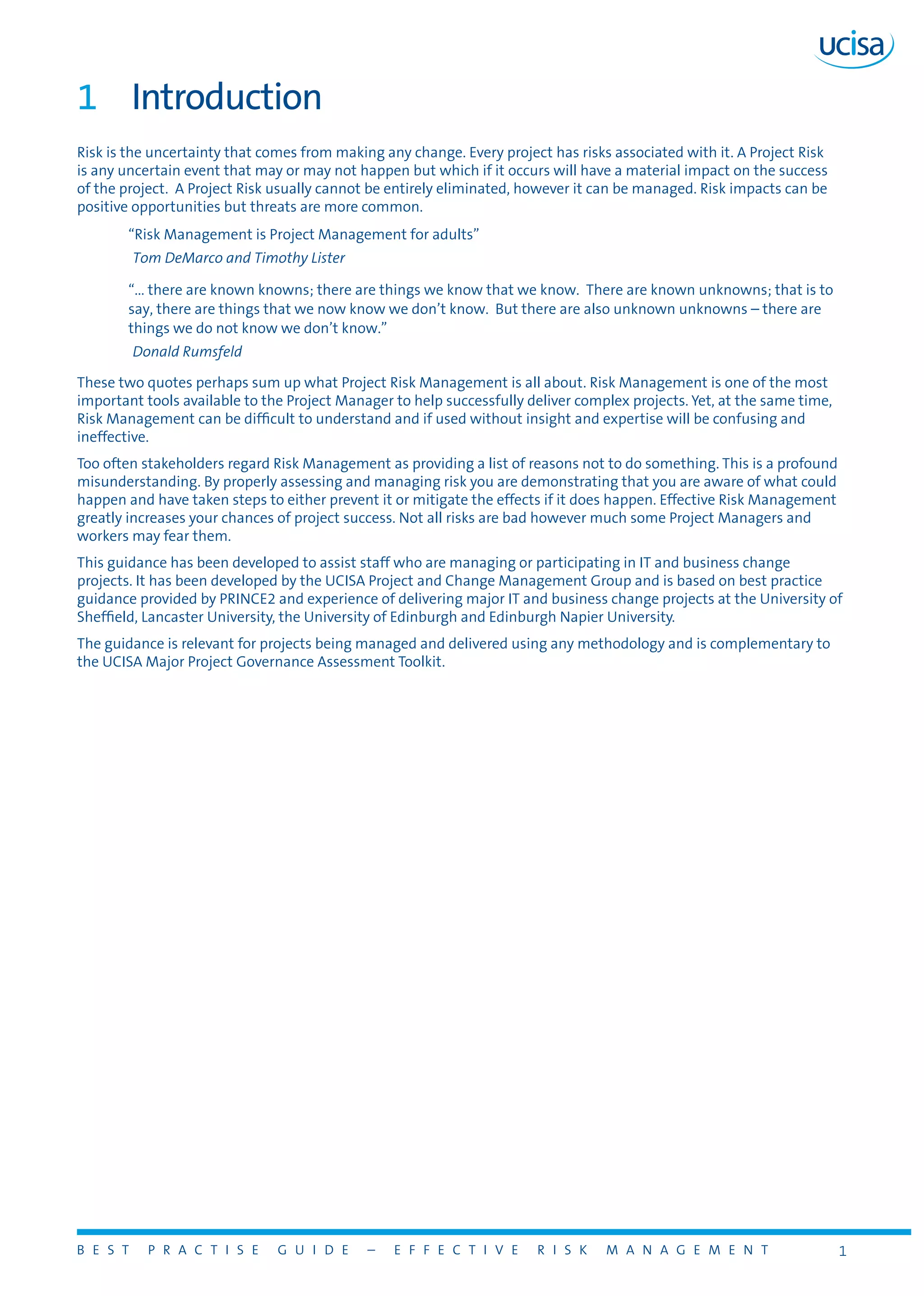 B E S T P R A C T I S E G U I D E – E F F E C T I V E R I S K M A N A G E M E N T 1
1	 Introduction
Risk is the uncertainty that comes from making any change. Every project has risks associated with it. A Project Risk
is any uncertain event that may or may not happen but which if it occurs will have a material impact on the success
of the project. A Project Risk usually cannot be entirely eliminated, however it can be managed. Risk impacts can be
positive opportunities but threats are more common.
“Risk Management is Project Management for adults”
Tom DeMarco and Timothy Lister
“... there are known knowns; there are things we know that we know. There are known unknowns; that is to
say, there are things that we now know we don’t know. But there are also unknown unknowns – there are
things we do not know we don’t know.”
Donald Rumsfeld
These two quotes perhaps sum up what Project Risk Management is all about. Risk Management is one of the most
important tools available to the Project Manager to help successfully deliver complex projects. Yet, at the same time,
Risk Management can be difficult to understand and if used without insight and expertise will be confusing and
ineffective.
Too often stakeholders regard Risk Management as providing a list of reasons not to do something. This is a profound
misunderstanding. By properly assessing and managing risk you are demonstrating that you are aware of what could
happen and have taken steps to either prevent it or mitigate the effects if it does happen. Effective Risk Management
greatly increases your chances of project success. Not all risks are bad however much some Project Managers and
workers may fear them.
This guidance has been developed to assist staff who are managing or participating in IT and business change
projects. It has been developed by the UCISA Project and Change Management Group and is based on best practice
guidance provided by PRINCE2 and experience of delivering major IT and business change projects at the University of
Sheffield, Lancaster University, the University of Edinburgh and Edinburgh Napier University.
The guidance is relevant for projects being managed and delivered using any methodology and is complementary to
the UCISA Major Project Governance Assessment Toolkit.
 