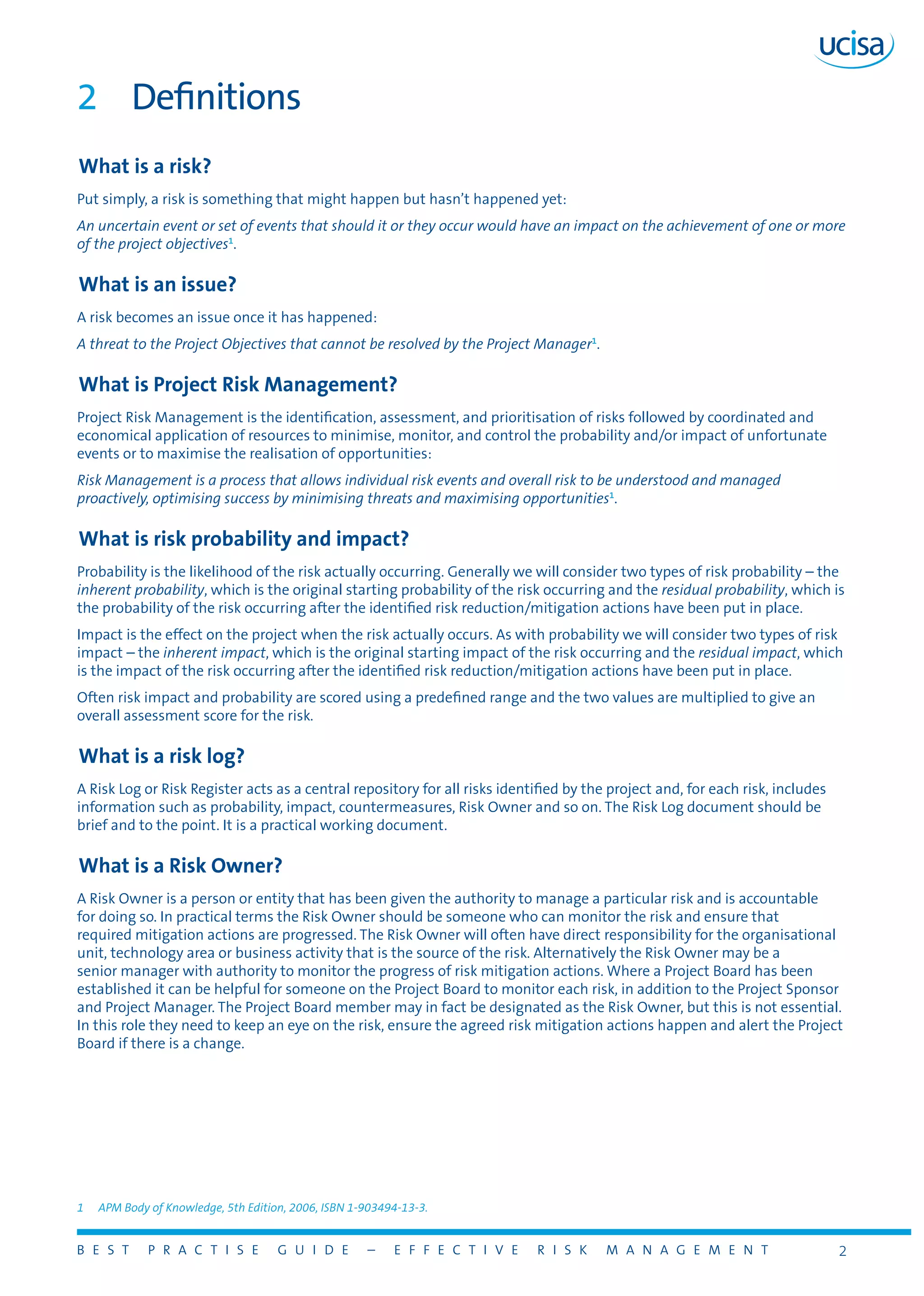 B E S T P R A C T I S E G U I D E – E F F E C T I V E R I S K M A N A G E M E N T 2
2	 Definitions
What is a risk?
Put simply, a risk is something that might happen but hasn’t happened yet:
An uncertain event or set of events that should it or they occur would have an impact on the achievement of one or more
of the project objectives1
.
What is an issue?
A risk becomes an issue once it has happened:
A threat to the Project Objectives that cannot be resolved by the Project Manager1
.
What is Project Risk Management?
Project Risk Management is the identification, assessment, and prioritisation of risks followed by coordinated and
economical application of resources to minimise, monitor, and control the probability and/or impact of unfortunate
events or to maximise the realisation of opportunities:
Risk Management is a process that allows individual risk events and overall risk to be understood and managed
proactively, optimising success by minimising threats and maximising opportunities1
.
What is risk probability and impact?
Probability is the likelihood of the risk actually occurring. Generally we will consider two types of risk probability – the
inherent probability, which is the original starting probability of the risk occurring and the residual probability, which is
the probability of the risk occurring after the identified risk reduction/mitigation actions have been put in place.
Impact is the effect on the project when the risk actually occurs. As with probability we will consider two types of risk
impact – the inherent impact, which is the original starting impact of the risk occurring and the residual impact, which
is the impact of the risk occurring after the identified risk reduction/mitigation actions have been put in place.
Often risk impact and probability are scored using a predefined range and the two values are multiplied to give an
overall assessment score for the risk.
What is a risk log?
A Risk Log or Risk Register acts as a central repository for all risks identified by the project and, for each risk, includes
information such as probability, impact, countermeasures, Risk Owner and so on. The Risk Log document should be
brief and to the point. It is a practical working document.
What is a Risk Owner?
A Risk Owner is a person or entity that has been given the authority to manage a particular risk and is accountable
for doing so. In practical terms the Risk Owner should be someone who can monitor the risk and ensure that
required mitigation actions are progressed. The Risk Owner will often have direct responsibility for the organisational
unit, technology area or business activity that is the source of the risk. Alternatively the Risk Owner may be a
senior manager with authority to monitor the progress of risk mitigation actions. Where a Project Board has been
established it can be helpful for someone on the Project Board to monitor each risk, in addition to the Project Sponsor
and Project Manager. The Project Board member may in fact be designated as the Risk Owner, but this is not essential.
In this role they need to keep an eye on the risk, ensure the agreed risk mitigation actions happen and alert the Project
Board if there is a change.
1	 APM Body of Knowledge, 5th Edition, 2006, ISBN 1-903494-13-3.
 