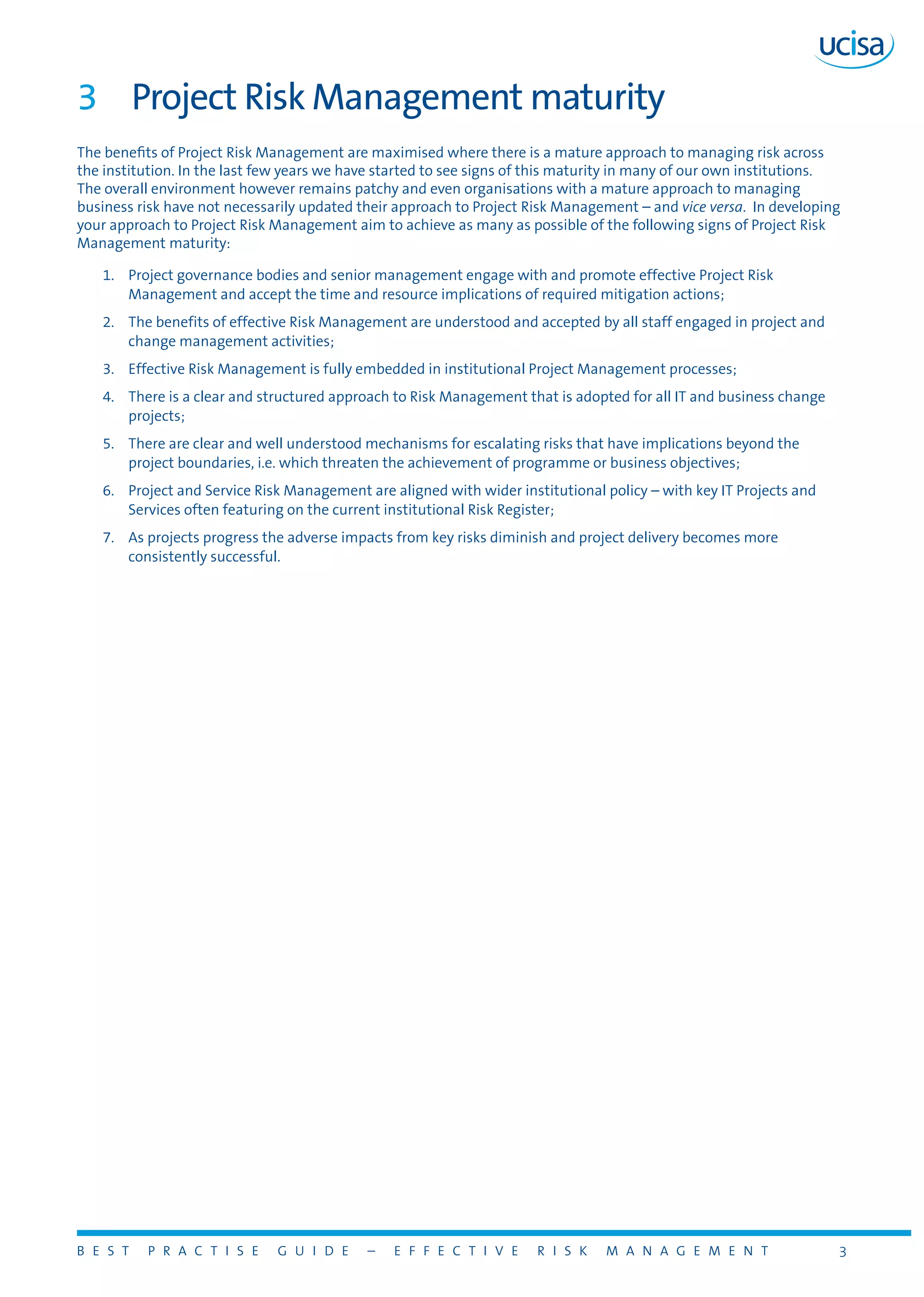 B E S T P R A C T I S E G U I D E – E F F E C T I V E R I S K M A N A G E M E N T 3
3	 Project Risk Management maturity
The benefits of Project Risk Management are maximised where there is a mature approach to managing risk across
the institution. In the last few years we have started to see signs of this maturity in many of our own institutions.
The overall environment however remains patchy and even organisations with a mature approach to managing
business risk have not necessarily updated their approach to Project Risk Management – and vice versa. In developing
your approach to Project Risk Management aim to achieve as many as possible of the following signs of Project Risk
Management maturity:
1.	 Project governance bodies and senior management engage with and promote effective Project Risk
Management and accept the time and resource implications of required mitigation actions;
2.	 The benefits of effective Risk Management are understood and accepted by all staff engaged in project and
change management activities;
3.	 Effective Risk Management is fully embedded in institutional Project Management processes;
4.	 There is a clear and structured approach to Risk Management that is adopted for all IT and business change
projects;
5.	 There are clear and well understood mechanisms for escalating risks that have implications beyond the
project boundaries, i.e. which threaten the achievement of programme or business objectives;
6.	 Project and Service Risk Management are aligned with wider institutional policy – with key IT Projects and
Services often featuring on the current institutional Risk Register;
7.	 As projects progress the adverse impacts from key risks diminish and project delivery becomes more
consistently successful.
 