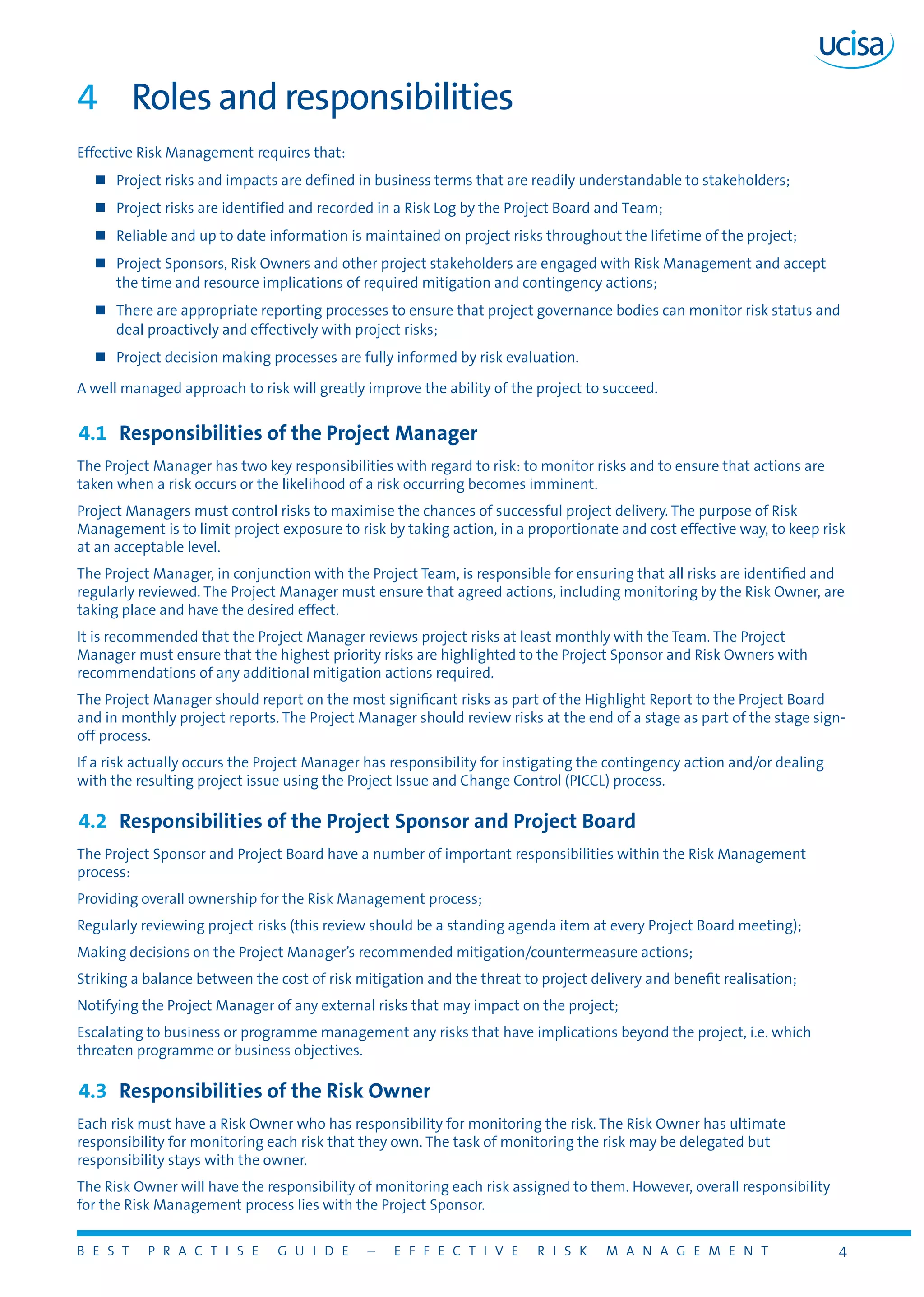 B E S T P R A C T I S E G U I D E – E F F E C T I V E R I S K M A N A G E M E N T 4
4	 Roles and responsibilities
Effective Risk Management requires that:
„„ Project risks and impacts are defined in business terms that are readily understandable to stakeholders;
„„ Project risks are identified and recorded in a Risk Log by the Project Board and Team;
„„ Reliable and up to date information is maintained on project risks throughout the lifetime of the project;
„„ Project Sponsors, Risk Owners and other project stakeholders are engaged with Risk Management and accept
the time and resource implications of required mitigation and contingency actions;
„„ There are appropriate reporting processes to ensure that project governance bodies can monitor risk status and
deal proactively and effectively with project risks;
„„ Project decision making processes are fully informed by risk evaluation.
A well managed approach to risk will greatly improve the ability of the project to succeed.
4.1	 Responsibilities of the Project Manager
The Project Manager has two key responsibilities with regard to risk: to monitor risks and to ensure that actions are
taken when a risk occurs or the likelihood of a risk occurring becomes imminent.
Project Managers must control risks to maximise the chances of successful project delivery. The purpose of Risk
Management is to limit project exposure to risk by taking action, in a proportionate and cost effective way, to keep risk
at an acceptable level.
The Project Manager, in conjunction with the Project Team, is responsible for ensuring that all risks are identified and
regularly reviewed. The Project Manager must ensure that agreed actions, including monitoring by the Risk Owner, are
taking place and have the desired effect.
It is recommended that the Project Manager reviews project risks at least monthly with the Team. The Project
Manager must ensure that the highest priority risks are highlighted to the Project Sponsor and Risk Owners with
recommendations of any additional mitigation actions required.
The Project Manager should report on the most significant risks as part of the Highlight Report to the Project Board
and in monthly project reports. The Project Manager should review risks at the end of a stage as part of the stage sign-
off process.
If a risk actually occurs the Project Manager has responsibility for instigating the contingency action and/or dealing
with the resulting project issue using the Project Issue and Change Control (PICCL) process.
4.2	 Responsibilities of the Project Sponsor and Project Board
The Project Sponsor and Project Board have a number of important responsibilities within the Risk Management
process:
Providing overall ownership for the Risk Management process;
Regularly reviewing project risks (this review should be a standing agenda item at every Project Board meeting);
Making decisions on the Project Manager’s recommended mitigation/countermeasure actions;
Striking a balance between the cost of risk mitigation and the threat to project delivery and benefit realisation;
Notifying the Project Manager of any external risks that may impact on the project;
Escalating to business or programme management any risks that have implications beyond the project, i.e. which
threaten programme or business objectives.
4.3	 Responsibilities of the Risk Owner
Each risk must have a Risk Owner who has responsibility for monitoring the risk. The Risk Owner has ultimate
responsibility for monitoring each risk that they own. The task of monitoring the risk may be delegated but
responsibility stays with the owner.
The Risk Owner will have the responsibility of monitoring each risk assigned to them. However, overall responsibility
for the Risk Management process lies with the Project Sponsor.
 