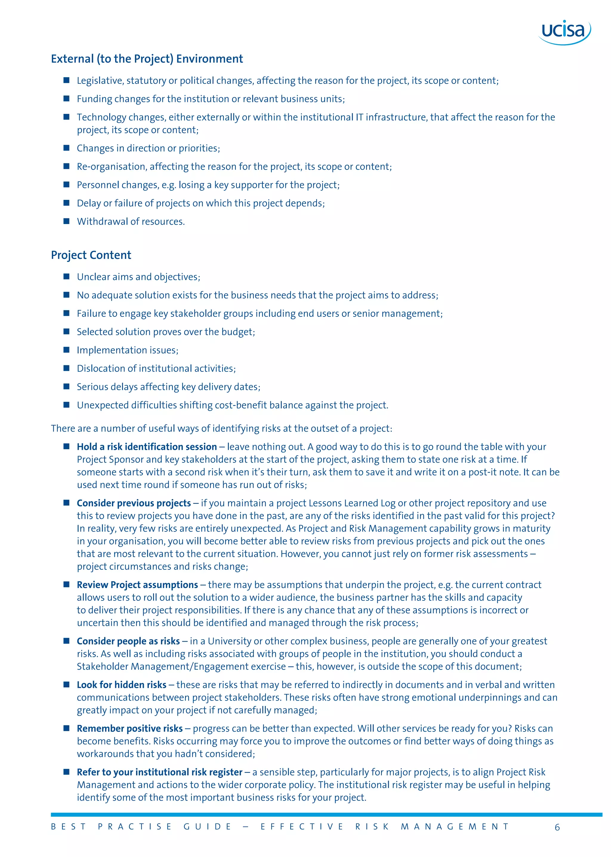 B E S T P R A C T I S E G U I D E – E F F E C T I V E R I S K M A N A G E M E N T 6
External (to the Project) Environment
„„ Legislative, statutory or political changes, affecting the reason for the project, its scope or content;
„„ Funding changes for the institution or relevant business units;
„„ Technology changes, either externally or within the institutional IT infrastructure, that affect the reason for the
project, its scope or content;
„„ Changes in direction or priorities;
„„ Re-organisation, affecting the reason for the project, its scope or content;
„„ Personnel changes, e.g. losing a key supporter for the project;
„„ Delay or failure of projects on which this project depends;
„„ Withdrawal of resources.
Project Content
„„ Unclear aims and objectives;
„„ No adequate solution exists for the business needs that the project aims to address;
„„ Failure to engage key stakeholder groups including end users or senior management;
„„ Selected solution proves over the budget;
„„ Implementation issues;
„„ Dislocation of institutional activities;
„„ Serious delays affecting key delivery dates;
„„ Unexpected difficulties shifting cost-benefit balance against the project.
There are a number of useful ways of identifying risks at the outset of a project:
„„ Hold a risk identification session – leave nothing out. A good way to do this is to go round the table with your
Project Sponsor and key stakeholders at the start of the project, asking them to state one risk at a time. If
someone starts with a second risk when it’s their turn, ask them to save it and write it on a post-it note. It can be
used next time round if someone has run out of risks;
„„ Consider previous projects – if you maintain a project Lessons Learned Log or other project repository and use
this to review projects you have done in the past, are any of the risks identified in the past valid for this project?
In reality, very few risks are entirely unexpected. As Project and Risk Management capability grows in maturity
in your organisation, you will become better able to review risks from previous projects and pick out the ones
that are most relevant to the current situation. However, you cannot just rely on former risk assessments –
project circumstances and risks change;
„„ Review Project assumptions – there may be assumptions that underpin the project, e.g. the current contract
allows users to roll out the solution to a wider audience, the business partner has the skills and capacity
to deliver their project responsibilities. If there is any chance that any of these assumptions is incorrect or
uncertain then this should be identified and managed through the risk process;
„„ Consider people as risks – in a University or other complex business, people are generally one of your greatest
risks. As well as including risks associated with groups of people in the institution, you should conduct a
Stakeholder Management/Engagement exercise – this, however, is outside the scope of this document;
„„ Look for hidden risks – these are risks that may be referred to indirectly in documents and in verbal and written
communications between project stakeholders. These risks often have strong emotional underpinnings and can
greatly impact on your project if not carefully managed;
„„ Remember positive risks – progress can be better than expected. Will other services be ready for you? Risks can
become benefits. Risks occurring may force you to improve the outcomes or find better ways of doing things as
workarounds that you hadn’t considered;
„„ Refer to your institutional risk register – a sensible step, particularly for major projects, is to align Project Risk
Management and actions to the wider corporate policy. The institutional risk register may be useful in helping
identify some of the most important business risks for your project.
 