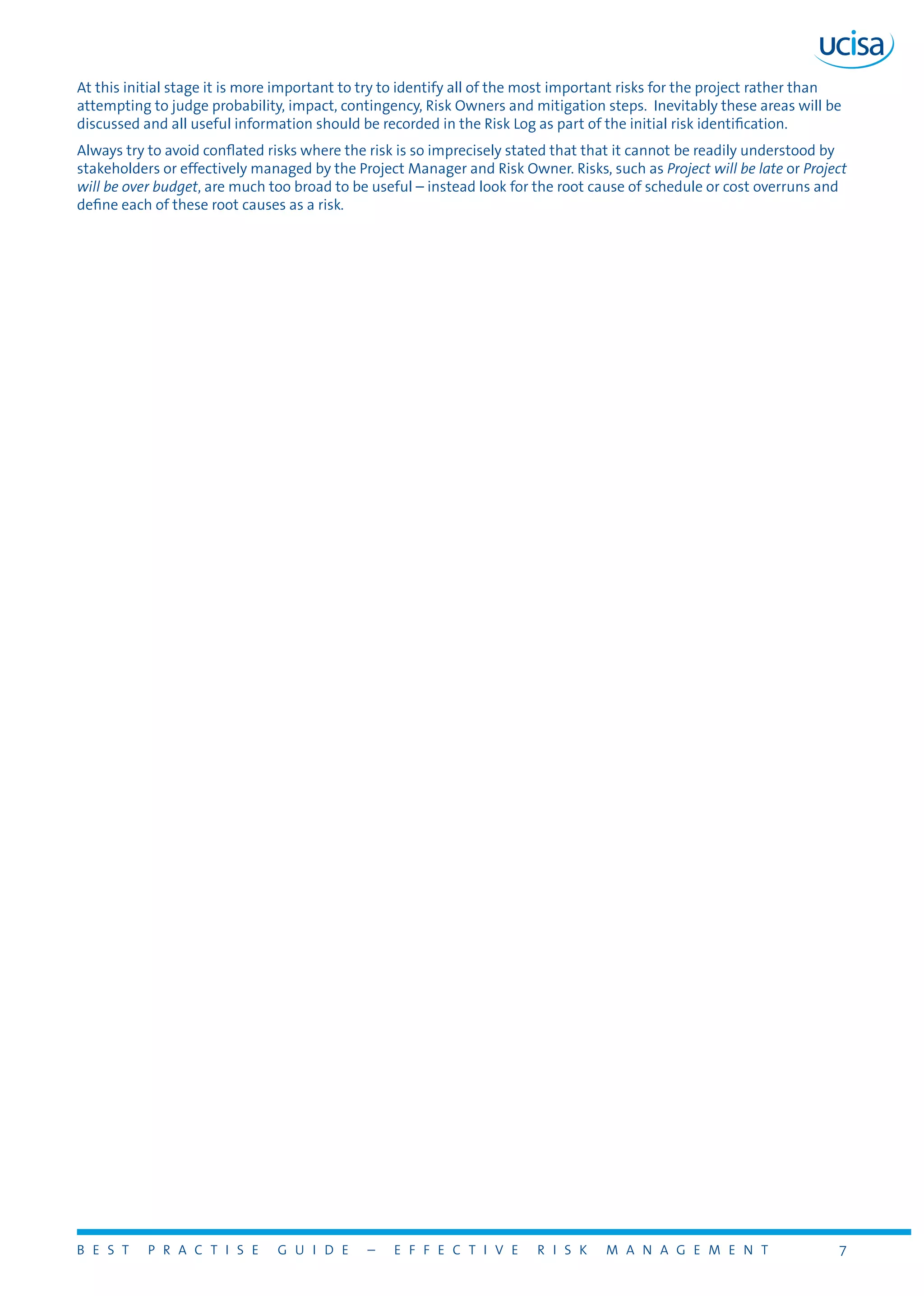 B E S T P R A C T I S E G U I D E – E F F E C T I V E R I S K M A N A G E M E N T 7
At this initial stage it is more important to try to identify all of the most important risks for the project rather than
attempting to judge probability, impact, contingency, Risk Owners and mitigation steps. Inevitably these areas will be
discussed and all useful information should be recorded in the Risk Log as part of the initial risk identification.
Always try to avoid conflated risks where the risk is so imprecisely stated that that it cannot be readily understood by
stakeholders or effectively managed by the Project Manager and Risk Owner. Risks, such as Project will be late or Project
will be over budget, are much too broad to be useful – instead look for the root cause of schedule or cost overruns and
define each of these root causes as a risk.
 