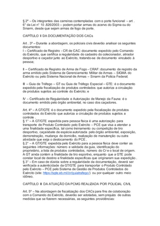 § 2º – Os integrantes das carreiras contempladas com o porte funcional – art .
6° da Lei n° 10 .826/2003 – podem portar armas do acervo do Sigma ou do
Sinarm, desde que sejam armas de fogo de porte.
CAPÍTULO II DA DOCUMENTAÇÃO DOS CACs
Art . 3º – Durante a abordagem, os policiais civis deverão analisar os seguintes
documentos:
I – Certificado de Registro - CR de CAC: documento expedido pelo Comando
do Exército, que certifica a regularidade do cadastro do colecionador, atirador
desportivo e caçador junto ao Exército, tratando-se de documento vinculado à
pessoa;
II – Certificado de Registro de Arma de Fogo - CRAF: documento de registro da
arma emitido pelo Sistema de Gerenciamento Militar de Armas – SIGMA do
Exército ou pelo Sistema Nacional de Armas – Sinarm da Polícia Federal;
III – Guia de Tráfego – GT ou Guia de Tráfego Especial – GTE: é o documento
expedido pela fiscalização de produtos controlados que autoriza a circulação
de produtos sujeitos ao controle do Exército; e
IV – Certificado de Regularidade e Autorização de Manejo da Fauna: é o
documento emitido pelo órgão ambiental, no caso dos caçadores.
Art. 4º – A GT/GTE é o documento expedido pela fiscalização de produtos
controlados do Exército que autoriza a circulação de produtos sujeitos a
controle .
§ 1° – A GT/GTE expedida para pessoa física é uma autorização para
transporte de Produto Controlado pelo Exército – PCE que visa a atender a
uma finalidade específica, tal como treinamento ou competição de tiro
desportivo, caça/abate de espécie autorizada pelo órgão ambiental, exposição,
demonstração, mudança de domicílio, realização de manutenção ou outra
atividade que exija o deslocamento do PCE .
§ 2° – A GT/GTE expedida pelo Exército para a pessoa física deve conter as
seguintes informações: número e validade da guia, identificação do
proprietário, a lista de produtos controlados, número do Cr e o local de origem.
A GT ainda contém a finalidade de tiro esportivo, enquanto que a GTE pode
constar local de destino e finalidade específicas que originaram sua expedição .
§ 3° – Em caso de dúvida sobre a regularidade da documentação, deverá ser
verificada a autenticidade da GT/GTE para transportar o Produto Controlado
pelo Exército – PCE pelo Sistema de Gestão de Produtos Controlados do
Exército (site: https://sgte.eb.mil.br/guiatrafego/) ou por qualquer outro meio
idôneo.
CAPÍTULO III DA ATUAÇÃO DA PCMG REALIZADA POR POLICIAL CIVIL
Art. 5º – Na abordagem de fiscalização dos CACs para fins de colaboração
com o Comando do Exército, deverão ser adotadas, sem prejuízo de outras
medidas que se fizerem necessárias, as seguintes providências:
 
