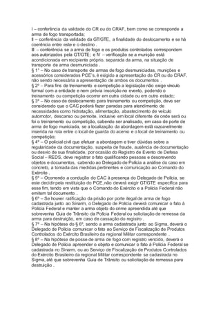 I – conferência da validade do CR ou do CRAF, bem como se corresponde a
arma de fogo transportada;
II – conferência da validade da GT/GTE, a finalidade do deslocamento e se há
coerência entre este e o destino .
III – conferência se a arma de fogo e os produtos controlados correspondem
aos autorizados pela GT/GTE; e IV – verificação se a munição está
acondicionada em recipiente próprio, separada da arma, na situação de
transporte de arma desmuniciada .
§ 1° – No caso de transporte de armas de fogo desmuniciadas, munições e
acessórios considerados PCE’s, é exigido a apresentação do CR ou do CRAF,
não sendo necessária a apresentação de ambos os documentos .
§ 2º – Para fins de treinamento e competição a legislação não exige vínculo
formal com a entidade e nem prévia inscrição no evento, podendo o
treinamento ou competição ocorrer em outra cidade ou em outro estado;
§ 3º – No caso de deslocamento para treinamento ou competição, deve ser
considerado que o CAC poderá fazer paradas para atendimento de
necessidades como hidratação, alimentação, abastecimento de veículo
automotor, descanso ou pernoite, inclusive em local diferente de onde será ou
foi o treinamento ou competição, cabendo ser analisado, em caso de porte de
arma de fogo municiada, se a localização da abordagem está razoavelmente
inserida na rota entre o local de guarda do acervo e o local de treinamento ou
competição;
§ 4º – O policial civil que efetuar a abordagem e tiver dúvidas sobre a
regularidade da documentação, suspeita de fraude, ausência de documentação
ou desvio de sua finalidade, por ocasião do Registro de Evento de Defesa
Social – REDS, deve registrar o fato qualificando pessoas e descrevendo
objetos e documentos, cabendo ao Delegado de Polícia a análise do caso em
concreto, a tomada das medidas pertinentes e comunicação ao Comando do
Exército .
§ 5º – Ocorrendo a condução do CAC à presença do Delegado de Polícia, se
este decidir pela restituição do PCE, não deverá exigir GT/GTE específica para
esse fim, tendo em vista que o Comando do Exército e a Polícia Federal não
emitem tal documento .
§ 6º – Se houver ratificação da prisão por porte ilegal de arma de fogo
cadastrada junto ao Sinarm, o Delegado de Polícia deverá comunicar o fato à
Polícia Federal e manter a arma objeto do crime apreendida até que
sobrevenha Guia de Trânsito da Polícia Federal ou solicitação de remessa da
arma para destruição, em caso de cassação do registro .
§ 7º – Na hipótese do § 6º, sendo a arma cadastrada junto ao Sigma, deverá o
Delegado de Polícia comunicar o fato ao Serviço de Fiscalização de Produtos
Controlados do Exército Brasileiro da regional Militar correspondente .
§ 8º – Na hipótese de posse de arma de fogo com registro vencido, deverá o
Delegado de Polícia apreender o objeto e comunicar o fato à Polícia Federal se
cadastrada no Sinarm, ou ao Serviço de Fiscalização de Produtos Controlados
do Exército Brasileiro da regional Militar correspondente se cadastrada no
Sigma, até que sobrevenha Guia de Trânsito ou solicitação de remessa para
destruição .
 