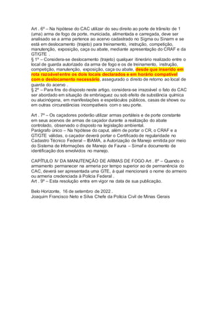 Art . 6º – Na hipótese do CAC utilizar do seu direito ao porte de trânsito de 1
(uma) arma de fogo de porte, municiada, alimentada e carregada, deve ser
analisado se a arma pertence ao acervo cadastrado no Sigma ou Sinarm e se
está em deslocamento (trajeto) para treinamento, instrução, competição,
manutenção, exposição, caça ou abate, mediante apresentação do CRAF e da
GT/GTE .
§ 1º – Considera-se deslocamento (trajeto) qualquer itinerário realizado entre o
local de guarda autorizado da arma de fogo e os de treinamento, instrução,
competição, manutenção, exposição, caça ou abate, desde que inserido em
rota razoável entre os dois locais declarados e em horário compatível
com o deslocamento necessário, assegurado o direito de retorno ao local de
guarda do acervo .
§ 2º – Para fins do disposto neste artigo, considera-se irrazoável o fato do CAC
ser abordado em situação de embriaguez ou sob efeito de substância química
ou alucinógena, em manifestações e espetáculos públicos, casas de shows ou
em outras circunstâncias incompatíveis com o seu porte.
Art . 7º – Os caçadores poderão utilizar armas portáteis e de porte constante
em seus acervos de armas de caçador durante a realização do abate
controlado, observado o disposto na legislação ambiental.
Parágrafo único – Na hipótese do caput, além de portar o CR, o CRAF e a
GT/GTE válidas, o caçador deverá portar o Certificado de regularidade no
Cadastro Técnico Federal – IBAMA, a Autorização de Manejo emitida por meio
do Sistema de Informações de Manejo de Fauna – Simaf e documento de
identificação dos envolvidos no manejo.
CAPÍTULO IV DA MANUTENÇÃO DE ARMAS DE FOGO Art . 8º – Quando o
armamento permanecer na armeria por tempo superior ao de permanência do
CAC, deverá ser apresentada uma GTE, à qual mencionará o nome do armeiro
ou armeria credenciada à Polícia Federal .
Art . 9º – Esta resolução entra em vigor na data de sua publicação.
Belo Horizonte, 16 de setembro de 2022 .
Joaquim Francisco Neto e Silva Chefe da Polícia Civil de Minas Gerais
 