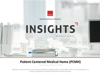  
	
  
	
  
	
  
Pa$ent-­‐Centered	
  Medical	
  Home	
  (PCMH)	
  
Wednesday,	
  January	
  22,	
  2014	
  

	
  
Disclaimer:	
  Nothing	
  that	
  we	
  are	
  sharing	
  is	
  intended	
  as	
  legally	
  binding	
  or	
  prescrip7ve	
  advice.	
  This	
  presenta7on	
  is	
  a	
  
synthesis	
  of	
  publically	
  available	
  informa7on	
  and	
  best	
  prac7ces.	
  

 