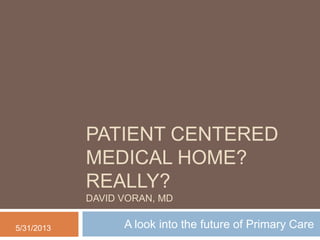 PATIENT CENTERED
MEDICAL HOME?
REALLY?
DAVID VORAN, MD
A look into the future of Primary Care5/31/2013
 