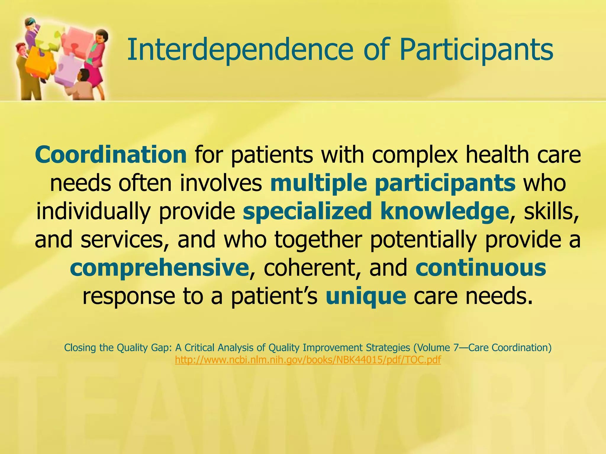 Interdependence of Participants 
Coordination for patients with complex health care needs often involves multiple participants who individually provide specialized knowledge, skills, and services, and who together potentially provide a comprehensive, coherent, and continuous response to a patient’s unique care needs. 
Closing the Quality Gap: A Critical Analysis of Quality Improvement Strategies (Volume 7—Care Coordination) 
http://www.ncbi.nlm.nih.gov/books/NBK44015/pdf/TOC.pdf  