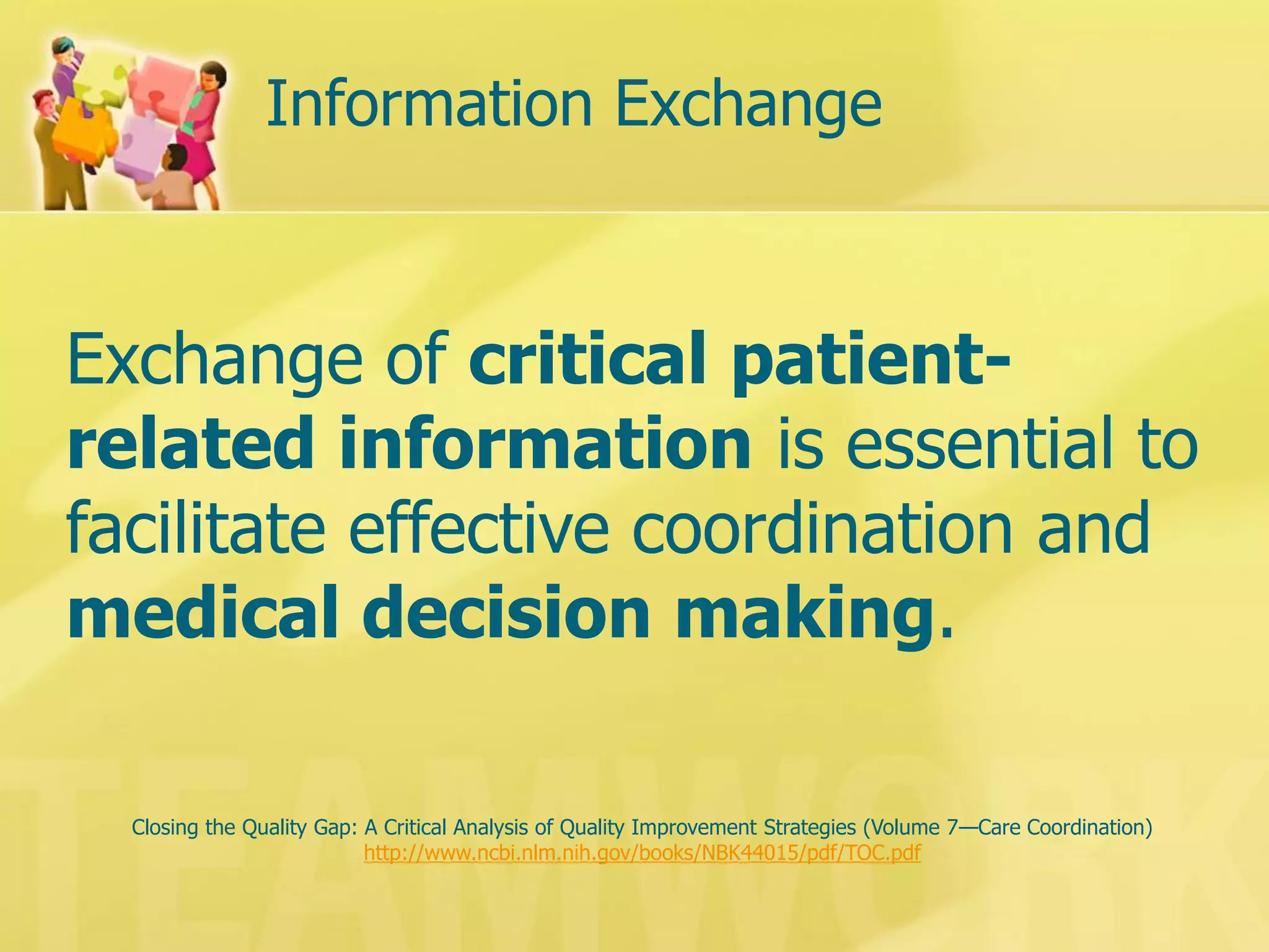Information Exchange 
Closing the Quality Gap: A Critical Analysis of Quality Improvement Strategies (Volume 7—Care Coordination) 
http://www.ncbi.nlm.nih.gov/books/NBK44015/pdf/TOC.pdf 
Exchange of critical patient- related information is essential to facilitate effective coordination and medical decision making.  