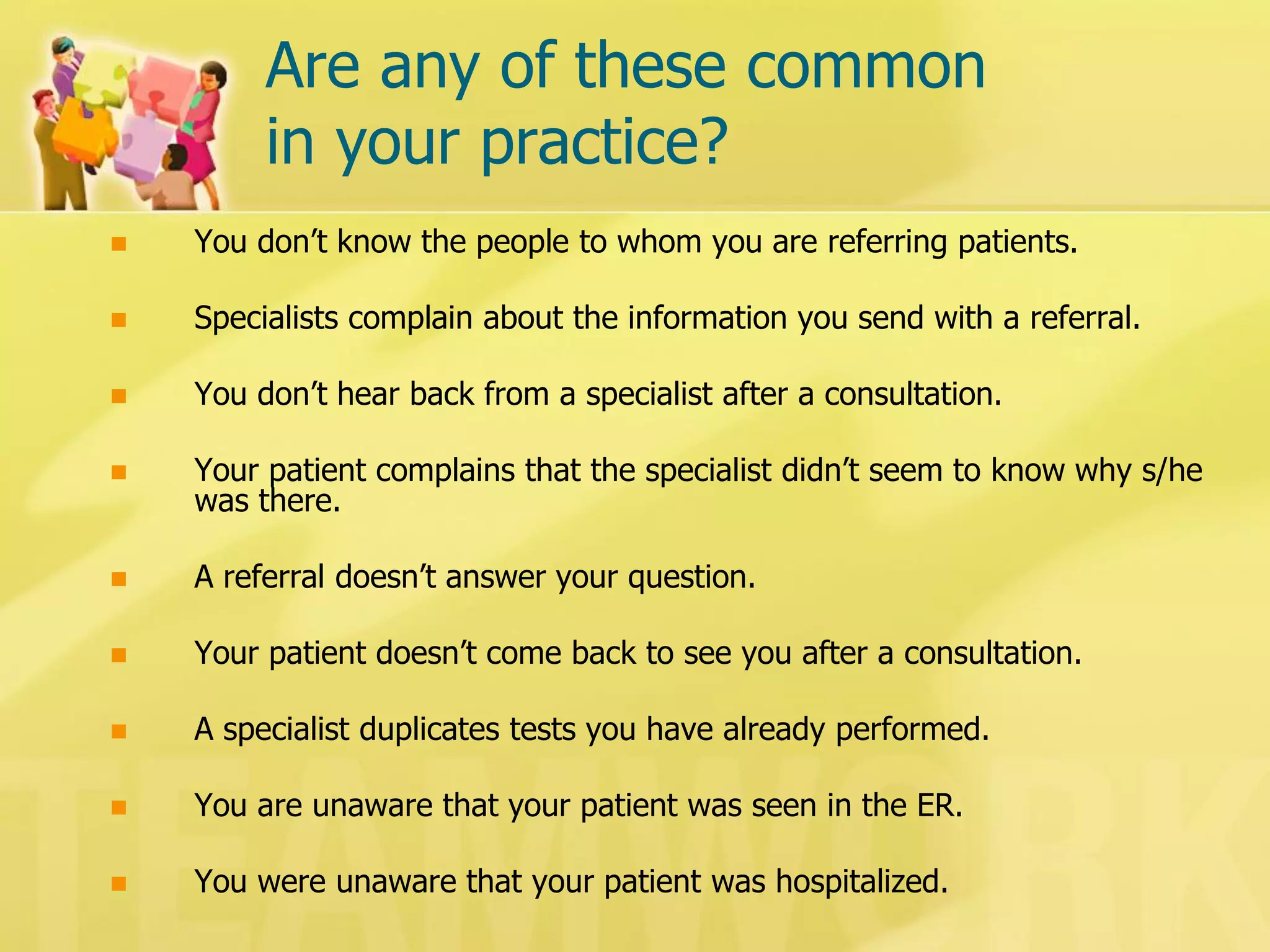 Are any of these common in your practice? 
You don’t know the people to whom you are referring patients. 
Specialists complain about the information you send with a referral. 
You don’t hear back from a specialist after a consultation. 
Your patient complains that the specialist didn’t seem to know why s/he was there. 
A referral doesn’t answer your question. 
Your patient doesn’t come back to see you after a consultation. 
A specialist duplicates tests you have already performed. 
You are unaware that your patient was seen in the ER. 
You were unaware that your patient was hospitalized.  