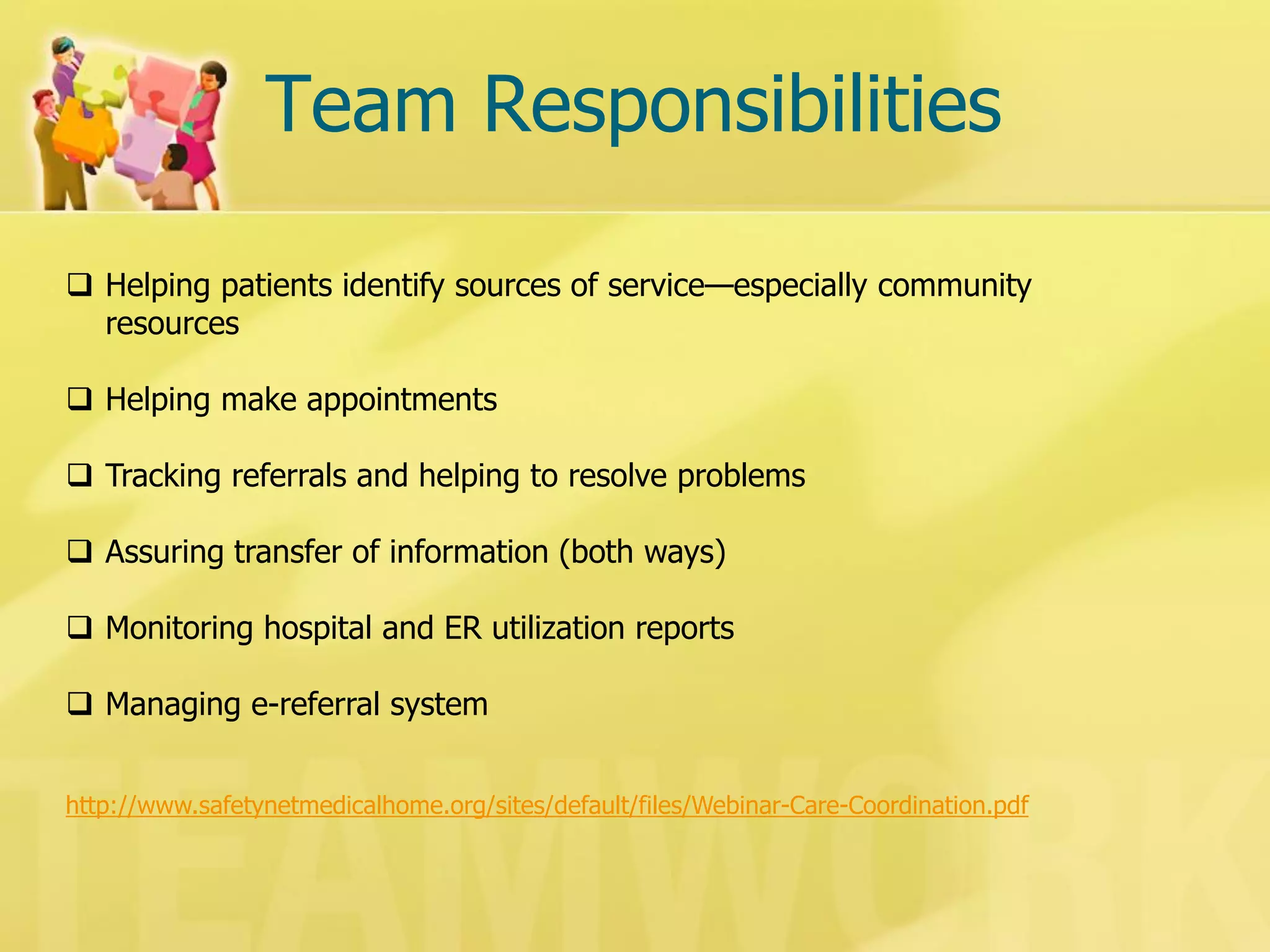 Team Responsibilities 
Helping patients identify sources of service—especially community resources 
Helping make appointments 
Tracking referrals and helping to resolve problems 
Assuring transfer of information (both ways) 
Monitoring hospital and ER utilization reports 
Managing e-referral system 
http://www.safetynetmedicalhome.org/sites/default/files/Webinar-Care-Coordination.pdf  