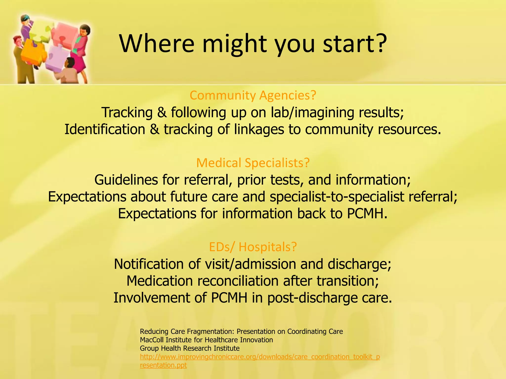 Reducing Care Fragmentation: Presentation on Coordinating Care 
MacColl Institute for Healthcare Innovation 
Group Health Research Institute 
http://www.improvingchroniccare.org/downloads/care_coordination_toolkit_presentation.ppt 
Where might you start? 
Community Agencies? 
Tracking & following up on lab/imagining results; 
Identification & tracking of linkages to community resources. 
Medical Specialists? 
Guidelines for referral, prior tests, and information; 
Expectations about future care and specialist-to-specialist referral; 
Expectations for information back to PCMH. 
EDs/ Hospitals? 
Notification of visit/admission and discharge; 
Medication reconciliation after transition; 
Involvement of PCMH in post-discharge care.  