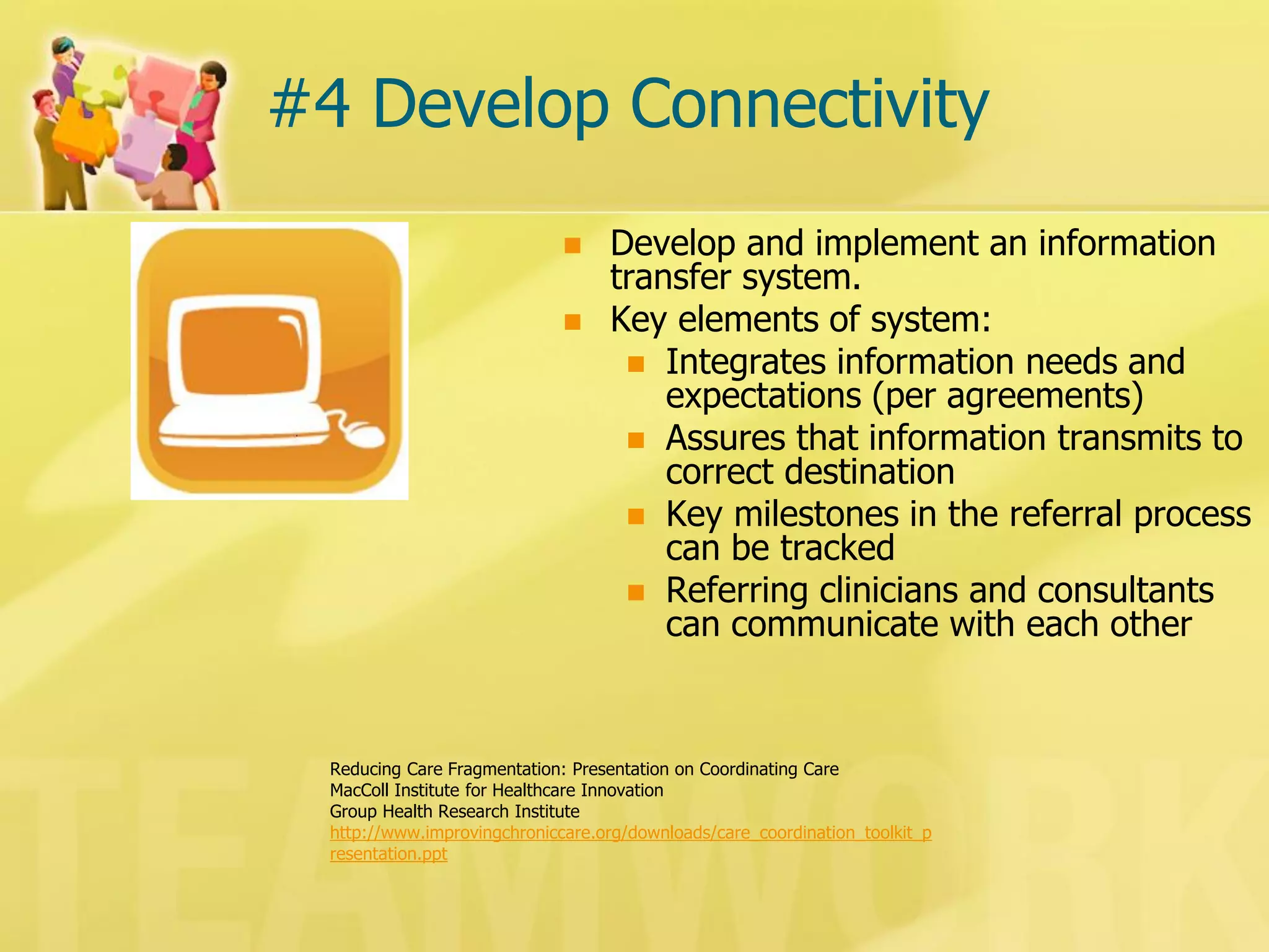 #4 Develop Connectivity 
Develop and implement an information transfer system. 
Key elements of system: 
Integrates information needs and expectations (per agreements) 
Assures that information transmits to correct destination 
Key milestones in the referral process can be tracked 
Referring clinicians and consultants can communicate with each other 
Reducing Care Fragmentation: Presentation on Coordinating Care 
MacColl Institute for Healthcare Innovation 
Group Health Research Institute 
http://www.improvingchroniccare.org/downloads/care_coordination_toolkit_presentation.ppt  