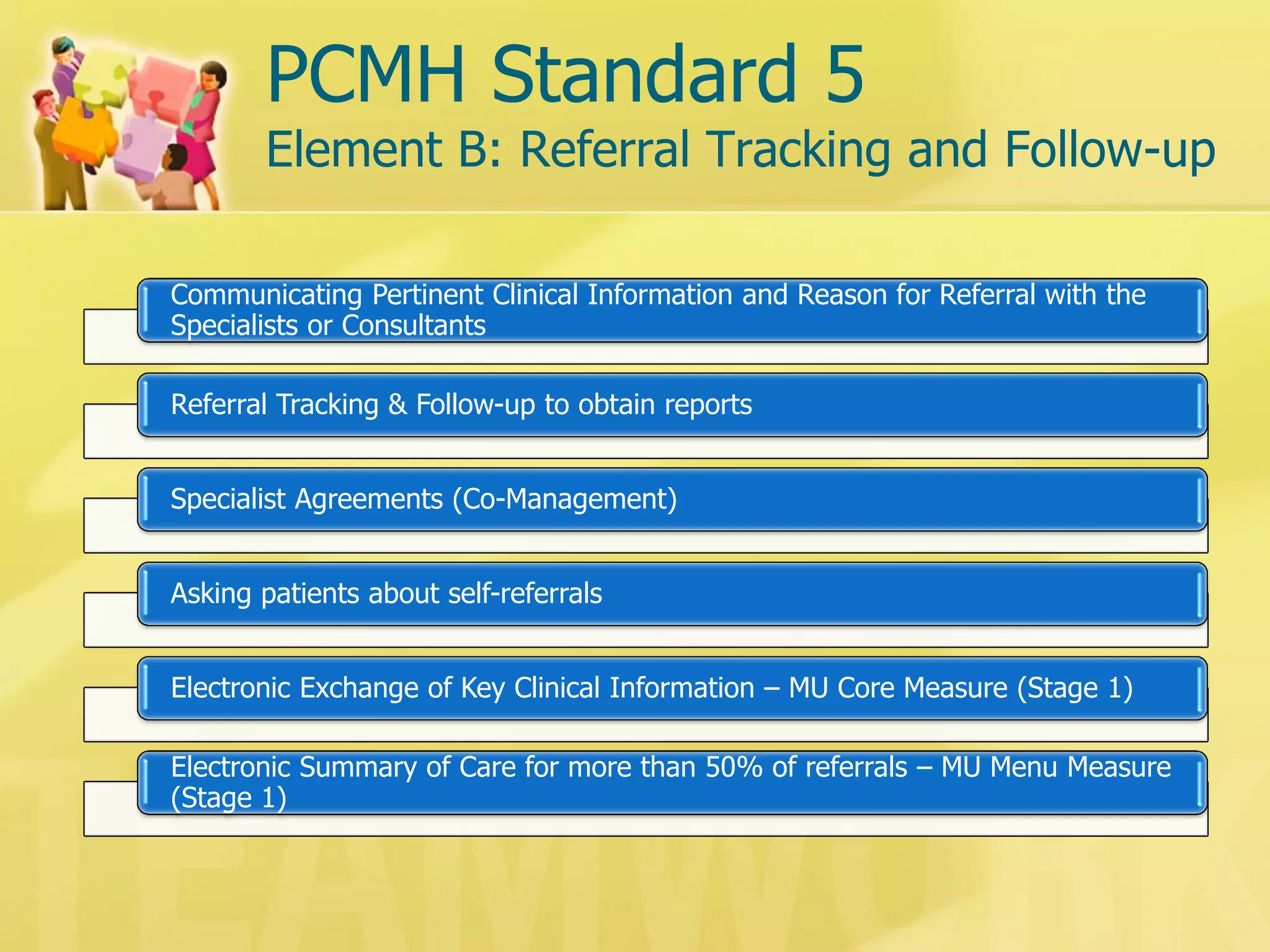 PCMH Standard 5 Element B: Referral Tracking and Follow-up 
Communicating Pertinent Clinical Information and Reason for Referral with the Specialists or Consultants 
Referral Tracking & Follow-up to obtain reports 
Specialist Agreements (Co-Management) 
Asking patients about self-referrals 
Electronic Exchange of Key Clinical Information – MU Core Measure (Stage 1) 
Electronic Summary of Care for more than 50% of referrals – MU Menu Measure (Stage 1)  