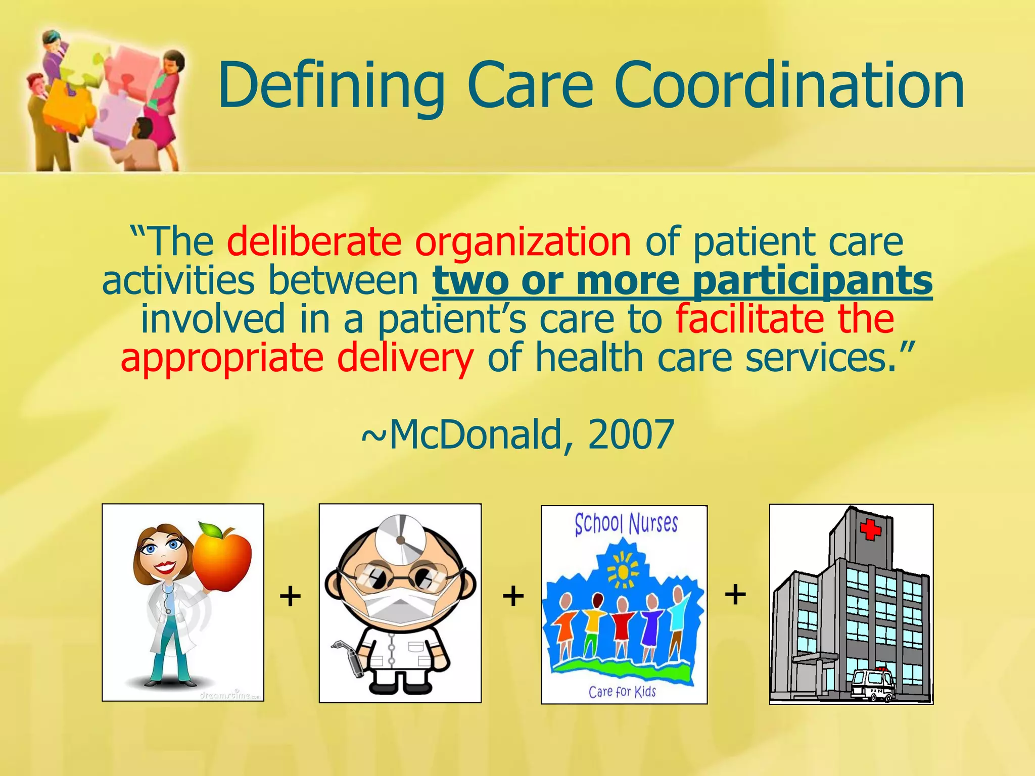 Defining Care Coordination 
“The deliberate organization of patient care 
activities between two or more participants 
involved in a patient’s care to facilitate the 
appropriate delivery of health care services.” 
~McDonald, 2007 
+ 
+ 
+  