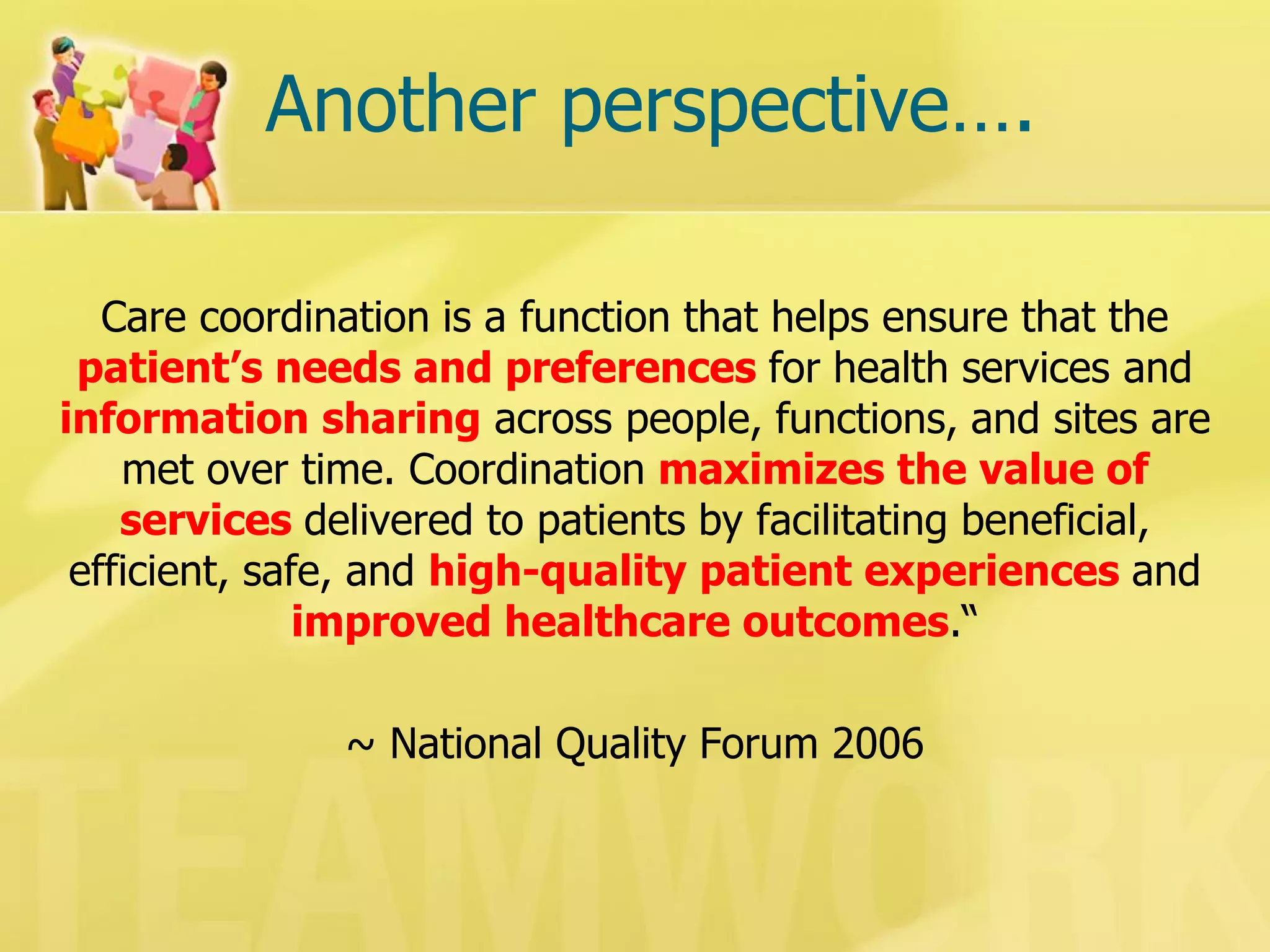 Another perspective…. 
Care coordination is a function that helps ensure that the patient’s needs and preferences for health services and information sharing across people, functions, and sites are met over time. Coordination maximizes the value of services delivered to patients by facilitating beneficial, efficient, safe, and high-quality patient experiences and improved healthcare outcomes.“ 
~ National Quality Forum 2006  
