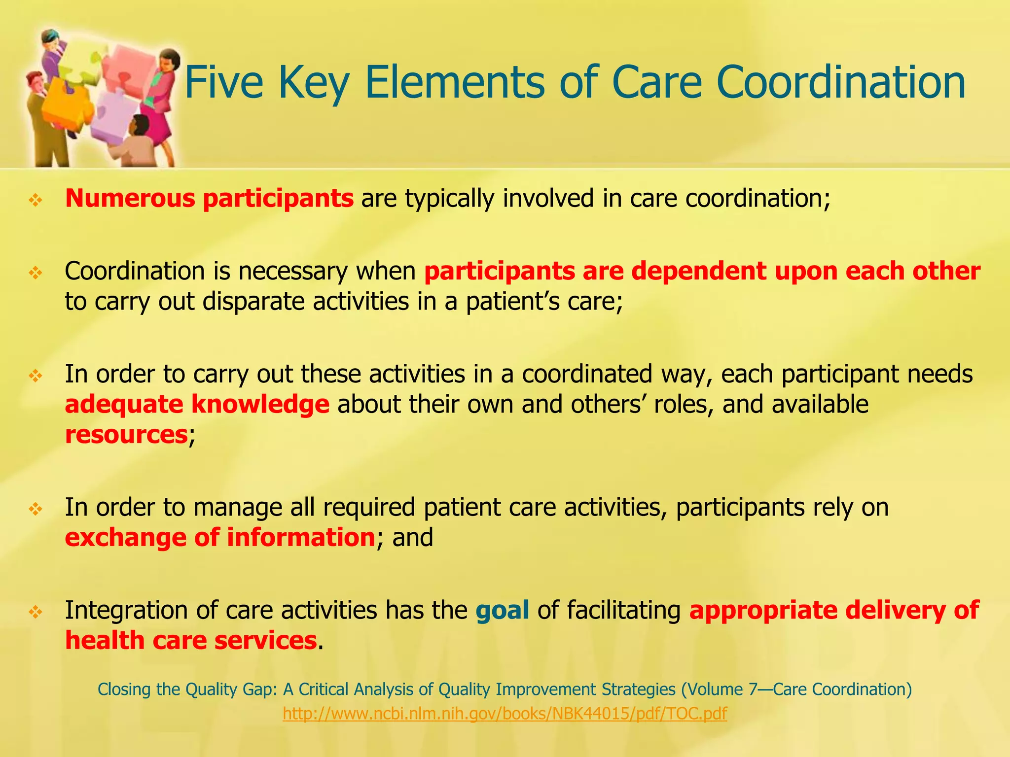 Five Key Elements of Care Coordination 
Numerous participants are typically involved in care coordination; 
Coordination is necessary when participants are dependent upon each other to carry out disparate activities in a patient’s care; 
In order to carry out these activities in a coordinated way, each participant needs adequate knowledge about their own and others’ roles, and available resources; 
In order to manage all required patient care activities, participants rely on exchange of information; and 
Integration of care activities has the goal of facilitating appropriate delivery of health care services. 
Closing the Quality Gap: A Critical Analysis of Quality Improvement Strategies (Volume 7—Care Coordination) 
http://www.ncbi.nlm.nih.gov/books/NBK44015/pdf/TOC.pdf  