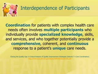 Interdependence of Participants 
Coordination for patients with complex health care needs often involves multiple participants who individually provide specialized knowledge, skills, and services, and who together potentially provide a comprehensive, coherent, and continuous response to a patient’s unique care needs. 
Closing the Quality Gap: A Critical Analysis of Quality Improvement Strategies (Volume 7—Care Coordination) 
http://www.ncbi.nlm.nih.gov/books/NBK44015/pdf/TOC.pdf  