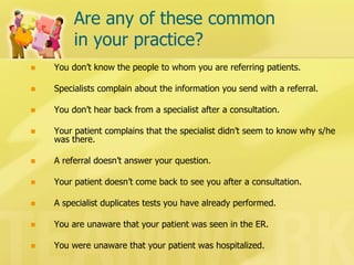 Are any of these common in your practice? 
You don’t know the people to whom you are referring patients. 
Specialists complain about the information you send with a referral. 
You don’t hear back from a specialist after a consultation. 
Your patient complains that the specialist didn’t seem to know why s/he was there. 
A referral doesn’t answer your question. 
Your patient doesn’t come back to see you after a consultation. 
A specialist duplicates tests you have already performed. 
You are unaware that your patient was seen in the ER. 
You were unaware that your patient was hospitalized.  