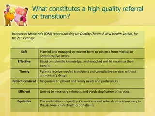 What constitutes a high quality referral or transition? 
Institute of Medicine’s (IOM) report Crossing the Quality Chasm: A New Health System, for the 21st Century: 
Safe 
Planned and managed to prevent harm to patients from medical or administrative errors. 
Effective 
Based on scientific knowledge, and executed well to maximize their benefit. 
Timely 
Patients receive needed transitions and consultative services without unnecessary delays. 
Patient-centered 
Responsive to patient and family needs and preferences. 
Efficient 
Limited to necessary referrals, and avoids duplication of services. 
Equitable 
The availability and quality of transitions and referrals should not vary by the personal characteristics of patients.  