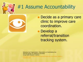 #1 Assume Accountability 
Decide as a primary care clinic to improve care coordination. 
Develop a referral/transition tracking system. 
Reducing Care Fragmentation: Presentation on Coordinating Care 
MacColl Institute for Healthcare Innovation 
Group Health Research Institute 
http://www.improvingchroniccare.org/downloads/care_coordination_toolkit_presentation.ppt  