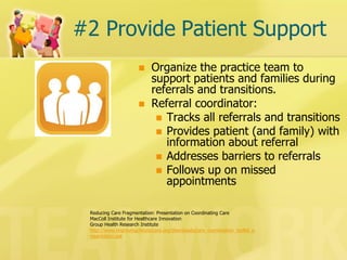 #2 Provide Patient Support 
Organize the practice team to support patients and families during referrals and transitions. 
Referral coordinator: 
Tracks all referrals and transitions 
Provides patient (and family) with information about referral 
Addresses barriers to referrals 
Follows up on missed appointments 
Reducing Care Fragmentation: Presentation on Coordinating Care 
MacColl Institute for Healthcare Innovation 
Group Health Research Institute 
http://www.improvingchroniccare.org/downloads/care_coordination_toolkit_presentation.ppt  