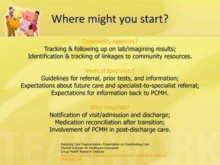 Reducing Care Fragmentation: Presentation on Coordinating Care 
MacColl Institute for Healthcare Innovation 
Group Health Research Institute 
http://www.improvingchroniccare.org/downloads/care_coordination_toolkit_presentation.ppt 
Where might you start? 
Community Agencies? 
Tracking & following up on lab/imagining results; 
Identification & tracking of linkages to community resources. 
Medical Specialists? 
Guidelines for referral, prior tests, and information; 
Expectations about future care and specialist-to-specialist referral; 
Expectations for information back to PCMH. 
EDs/ Hospitals? 
Notification of visit/admission and discharge; 
Medication reconciliation after transition; 
Involvement of PCMH in post-discharge care.  