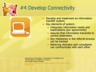 #4 Develop Connectivity 
Develop and implement an information transfer system. 
Key elements of system: 
Integrates information needs and expectations (per agreements) 
Assures that information transmits to correct destination 
Key milestones in the referral process can be tracked 
Referring clinicians and consultants can communicate with each other 
Reducing Care Fragmentation: Presentation on Coordinating Care 
MacColl Institute for Healthcare Innovation 
Group Health Research Institute 
http://www.improvingchroniccare.org/downloads/care_coordination_toolkit_presentation.ppt  