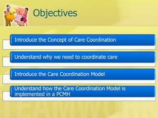 Objectives 
Introduce the Concept of Care Coordination 
Understand why we need to coordinate care 
Introduce the Care Coordination Model 
Understand how the Care Coordination Model is implemented in a PCMH  
