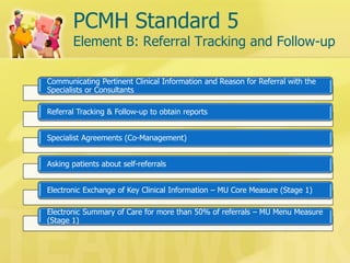 PCMH Standard 5 Element B: Referral Tracking and Follow-up 
Communicating Pertinent Clinical Information and Reason for Referral with the Specialists or Consultants 
Referral Tracking & Follow-up to obtain reports 
Specialist Agreements (Co-Management) 
Asking patients about self-referrals 
Electronic Exchange of Key Clinical Information – MU Core Measure (Stage 1) 
Electronic Summary of Care for more than 50% of referrals – MU Menu Measure (Stage 1)  