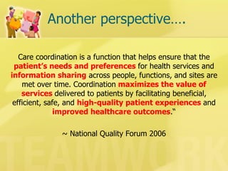 Another perspective…. 
Care coordination is a function that helps ensure that the patient’s needs and preferences for health services and information sharing across people, functions, and sites are met over time. Coordination maximizes the value of services delivered to patients by facilitating beneficial, efficient, safe, and high-quality patient experiences and improved healthcare outcomes.“ 
~ National Quality Forum 2006  