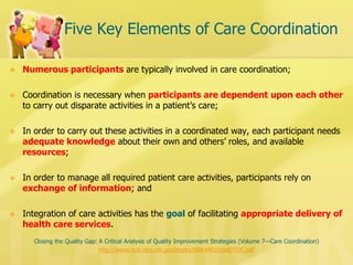 Five Key Elements of Care Coordination 
Numerous participants are typically involved in care coordination; 
Coordination is necessary when participants are dependent upon each other to carry out disparate activities in a patient’s care; 
In order to carry out these activities in a coordinated way, each participant needs adequate knowledge about their own and others’ roles, and available resources; 
In order to manage all required patient care activities, participants rely on exchange of information; and 
Integration of care activities has the goal of facilitating appropriate delivery of health care services. 
Closing the Quality Gap: A Critical Analysis of Quality Improvement Strategies (Volume 7—Care Coordination) 
http://www.ncbi.nlm.nih.gov/books/NBK44015/pdf/TOC.pdf  